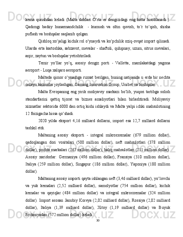 kema   qurishdan   keladi   (Malta   doklari   O‘rta   er   dengizidagi   eng   katta   hisoblanadi   ).
Qadimgi   badiiy   hunarmandchilik     -   kumush   va   oltin   quvish,   to r   to qish,  ʻ ʻ shisha
puflash  va boshqalar saqlanib qolgan.
Qishloq xo‘jaligi  kichik rol o‘ynaydi va ko‘pchilik oziq-ovqat import qilinadi.
Ularda erta   kartoshka , sabzavot, mevalar -   shaftoli ,   qulupnay ,   uzum ,   sitrus mevalari ,
anjir ,  zaytun  va boshqalar yetishtiriladi.
Temir   yo‘llar   yo‘q,   asosiy   dengiz   porti   -   Valletta ,   mamlakatdagi   yagona
aeroport -  Luqa xalqaro aeroporti .
Maltada qimor o‘ynashga ruxsat berilgan, buning natijasida u erda bir nechta
onlayn kazinolar joylashgan:  Gaming Innovation Group ,  Unibet  va boshqalar.
Malta   Evropaning   eng   yirik   moliyaviy   markazi   bo‘lib,   yuqori   tartibga   solish
standartlarini   qattiq   tijorat   va   biznes   amaliyotlari   bilan   birlashtiradi.   Moliyaviy
xizmatlar sektorida 6000 dan ortiq kishi  ishlaydi va Malta yalpi ichki mahsulotining
12 foizigacha hissa qo‘shadi. 
2020   yilda   eksport   4,16   milliard   dollarni,   import   esa   12,7   milliard   dollarni
tashkil etdi.
Maltaning   asosiy   eksporti   -   integral   mikrosxemalar   (679   million   dollar),
qadoqlangan   dori   vositalari   (500   million   dollar),   neft   mahsulotlari   (378   million
dollar), pochta markalari (267 million dollar), baliq mahsulotlari (211 million dollar).
Asosiy   xaridorlar:   Germaniya   (496   million   dollar),   Fransiya   (310   million   dollar),
Italiya   (259   million   dollar),   Singapur   (186   million   dollar),   Yaponiya   (180   million
dollar).
Maltaning asosiy importi qayta ishlangan neft (3,46 milliard dollar), yo‘lovchi
va   yuk   kemalari   (2,52   milliard   dollar),   samolyotlar   (754   million   dollar),   kichik
kemalar   va   qayiqlar   (484   million   dollar)   va   integral   mikrosxemalar   (324   million
dollar).   Import   asosan   Janubiy   Koreya   (2,02   milliard   dollar),   Rossiya   (2,02   milliard
dollar),   Italiya   (1,39   milliard   dollar),   Xitoy   (1,19   milliard   dollar)   va   Buyuk
Britaniyadan (572 million dollar) keladi.
30 