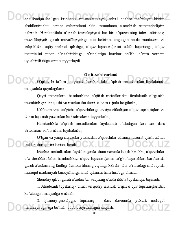 qobiliyatiga   bo lgan   ishonchni   mustahkamlaydi,   tahsil   olishda   ma suliyat   hissiniʼ ʼ
shakllantirishni   hamda   axborotlarni   ikki   tomonlama   almashish   samaradorligini
oshiradi.   Hamkorlikda   o qitish   texnologiyasi   har   bir   o quvchining   tahsil   olishdagi	
ʼ ʼ
muvaffaqiyati   guruh   muvaffaqiyatiga   olib   kelishini   anglagan   holda   muntazam   va
sidqidildan   aqliy   mehnat   qilishga,   o quv   topshiriqlarini   sifatli   bajarishga,   o quv	
ʼ ʼ
materialini   puxta   o zlashtirishiga,   o rtoqlariga   hamkor   bo lib,   o zaro   yordam	
ʼ ʼ ʼ ʼ
uyushtirilishiga zamin tayyorlaydi.
O’qituvchi varianti
O qituvchi   ta lim   jarayonida   hamkorlikda   o qitish   metodlaridan   foydalanish	
ʼ ʼ ʼ
maqsadida quyidagilarni:
Qaysi   mavzularni   hamkorlikda   o qitish   metodlaridan   foydalanib   o rganish	
ʼ ʼ
mumkinligini aniqlashi va mazkur darslarni taqvim-rejada belgilashi;
Ushbu mavzu bo yicha o quvchilarga tavsiya etiladigan o quv topshiriqlari va	
ʼ ʼ ʼ
ularni bajarish yuzasidan ko rsatmalarni tayyorlashi;	
ʼ
Hamkorlikda   o qitish   metodlaridan   foydalanib   o tiladigan   dars   turi,   dars	
ʼ ʼ
strukturasi va borishini loyihalashi;
O tgan va yangi mavzular yuzasidan o quvchilar bilimini nazorat qilish uchun	
ʼ ʼ
test topshiriqlarini tuzishi kerak.
Mazkur metodlardan foydalanganda shuni nazarda tutish kerakki, o quvchilar	
ʼ
o z   sheriklari   bilan   hamkorlikda   o quv   topshiriqlarini   to g ri   bajarishlari   barobarida	
ʼ ʼ ʼ ʼ
guruh a zolarining faolligi, hamkorlikning vujudga kelishi, ular o rtasidagi muloqotda	
ʼ ʼ
muloqot madaniyati tamoyillariga amal qilinishi ham hisobga olinadi.
Shunday qilib, guruh a zolari bir vaqtning o zida ikkita topshiriqni bajaradi:	
ʼ ʼ
1. Akademik topshiriq - bilish va ijodiy izlanish orqali o quv topshiriqlaridan	
ʼ
ko zlangan maqsadga erishish.	
ʼ
2.   Ijtimoiy-psixologik   topshiriq   -   dars   davomida   yuksak   muloqot
madaniyatiga ega bo lish, odob osoyishtaligini saqlash.	
ʼ
33 