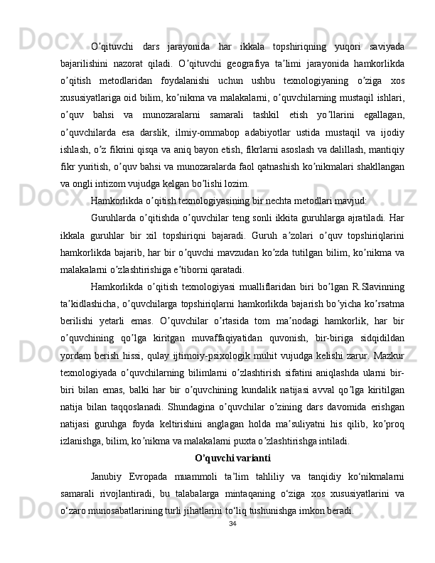 O qituvchi   dars   jarayonida   har   ikkala   topshiriqning   yuqori   saviyadaʼ
bajarilishini   nazorat   qiladi.   O qituvchi   geografiya   ta limi   jarayonida   hamkorlikda	
ʼ ʼ
o qitish   metodlaridan   foydalanishi   uchun   ushbu   texnologiyaning   o ziga   xos	
ʼ ʼ
xususiyatlariga oid bilim, ko nikma va malakalarni, o quvchilarning mustaqil ishlari,	
ʼ ʼ
o quv   bahsi   va   munozaralarni   samarali   tashkil   etish   yo llarini   egallagan,	
ʼ ʼ
o quvchilarda   esa   darslik,   ilmiy-ommabop   adabiyotlar   ustida   mustaqil   va   ijodiy
ʼ
ishlash, o z fikrini qisqa va aniq bayon etish, fikrlarni asoslash va dalillash, mantiqiy	
ʼ
fikr yuritish, o quv bahsi va munozaralarda faol qatnashish ko nikmalari shakllangan	
ʼ ʼ
va ongli intizom vujudga kelgan bo lishi lozim.	
ʼ
Hamkorlikda o qitish texnologiyasining bir nechta metodlari mavjud:	
ʼ
Guruhlarda o qitishda o quvchilar  teng sonli  ikkita guruhlarga ajratiladi. Har
ʼ ʼ
ikkala   guruhlar   bir   xil   topshiriqni   bajaradi.   Guruh   a zolari   o quv   topshiriqlarini	
ʼ ʼ
hamkorlikda  bajarib, har  bir  o quvchi   mavzudan  ko zda  tutilgan bilim, ko nikma  va	
ʼ ʼ ʼ
malakalarni o zlashtirishiga e tiborni qaratadi.	
ʼ ʼ
Hamkorlikda   o qitish   texnologiyasi   mualliflaridan   biri   bo lgan   R.Slavinning	
ʼ ʼ
ta kidlashicha,  o quvchilarga topshiriqlarni  hamkorlikda bajarish bo yicha ko rsatma	
ʼ ʼ ʼ ʼ
berilishi   yetarli   emas.   O quvchilar   o rtasida   tom   ma nodagi   hamkorlik,   har   bir	
ʼ ʼ ʼ
o quvchining   qo lga   kiritgan   muvaffaqiyatidan   quvonish,   bir-biriga   sidqidildan	
ʼ ʼ
yordam   berish   hissi,   qulay   ijtimoiy-psixologik   muhit   vujudga   kelishi   zarur.   Mazkur
texnologiyada   o quvchilarning   bilimlarni   o zlashtirish   sifatini   aniqlashda   ularni   bir-	
ʼ ʼ
biri   bilan   emas,   balki   har   bir   o quvchining   kundalik   natijasi   avval   qo lga   kiritilgan	
ʼ ʼ
natija   bilan   taqqoslanadi.   Shundagina   o quvchilar   o zining   dars   davomida   erishgan	
ʼ ʼ
natijasi   guruhga   foyda   keltirishini   anglagan   holda   ma suliyatni   his   qilib,   ko proq	
ʼ ʼ
izlanishga, bilim, ko nikma va malakalarni puxta o zlashtirishga intiladi.	
ʼ ʼ
O’quvchi varianti
Janubiy   Evropada   muammoli   ta’lim   tahliliy   va   tanqidiy   ko‘nikmalarni
samarali   rivojlantiradi,   bu   talabalarga   mintaqaning   o‘ziga   xos   xususiyatlarini   va
o‘zaro munosabatlarining turli jihatlarini to‘liq tushunishga imkon beradi. 
34 