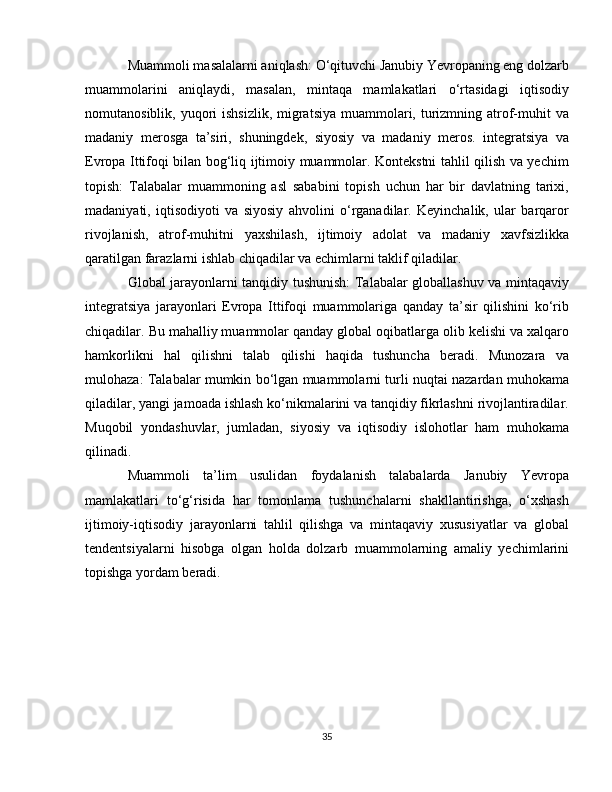 Muammoli masalalarni aniqlash: O‘qituvchi Janubiy Yevropaning eng dolzarb
muammolarini   aniqlaydi,   masalan,   mintaqa   mamlakatlari   o‘rtasidagi   iqtisodiy
nomutanosiblik, yuqori  ishsizlik, migratsiya muammolari, turizmning atrof-muhit  va
madaniy   merosga   ta’siri,   shuningdek,   siyosiy   va   madaniy   meros.   integratsiya   va
Evropa Ittifoqi bilan bog‘liq ijtimoiy muammolar. Kontekstni tahlil qilish va yechim
topish:   Talabalar   muammoning   asl   sababini   topish   uchun   har   bir   davlatning   tarixi,
madaniyati,   iqtisodiyoti   va   siyosiy   ahvolini   o‘rganadilar.   Keyinchalik,   ular   barqaror
rivojlanish,   atrof-muhitni   yaxshilash,   ijtimoiy   adolat   va   madaniy   xavfsizlikka
qaratilgan farazlarni ishlab chiqadilar va echimlarni taklif qiladilar.
Global jarayonlarni tanqidiy tushunish: Talabalar globallashuv va mintaqaviy
integratsiya   jarayonlari   Evropa   Ittifoqi   muammolariga   qanday   ta’sir   qilishini   ko‘rib
chiqadilar. Bu mahalliy muammolar qanday global oqibatlarga olib kelishi va xalqaro
hamkorlikni   hal   qilishni   talab   qilishi   haqida   tushuncha   beradi.   Munozara   va
mulohaza: Talabalar mumkin bo‘lgan muammolarni turli nuqtai nazardan muhokama
qiladilar, yangi jamoada ishlash ko‘nikmalarini va tanqidiy fikrlashni rivojlantiradilar.
Muqobil   yondashuvlar,   jumladan,   siyosiy   va   iqtisodiy   islohotlar   ham   muhokama
qilinadi.
Muammoli   ta’lim   usulidan   foydalanish   talabalarda   Janubiy   Yevropa
mamlakatlari   to‘g‘risida   har   tomonlama   tushunchalarni   shakllantirishga,   o‘xshash
ijtimoiy-iqtisodiy   jarayonlarni   tahlil   qilishga   va   mintaqaviy   xususiyatlar   va   global
tendentsiyalarni   hisobga   olgan   holda   dolzarb   muammolarning   amaliy   yechimlarini
topishga yordam beradi.
35 