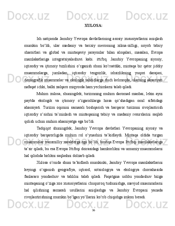XULOSA:
Ish   natijasida   Janubiy   Yevropa   davlatlarining   asosiy   xususiyatlarini   aniqlash
mumkin   bo‘ldi,   ular   madaniy   va   tarixiy   merosning   xilma-xilligi,   noyob   tabiiy
sharoitlari   va   global   va   mintaqaviy   jarayonlar   bilan   aloqalari,   masalan,   Evropa
mamlakatlariga   integratsiyalashuvi   kabi.   ittifoq.   Janubiy   Yevropaning   siyosiy,
iqtisodiy   va   ijtimoiy   tuzilishini   o‘rganish   shuni   ko‘rsatdiki,   mintaqa   bir   qator   jiddiy
muammolarga,   jumladan,   iqtisodiy   tengsizlik,   ishsizlikning   yuqori   darajasi,
demografik  muammolar   va  ekologik  tahdidlarga  duch  kelmoqda,  ularning  aksariyati
nafaqat ichki, balki xalqaro miqyosda ham yechimlarni talab qiladi.
Muhim   xulosa,   shuningdek,   turizmning   muhim   daromad   manbai,   lekin   ayni
paytda   ekologik   va   ijtimoiy   o‘zgarishlarga   hissa   qo‘shadigan   omil   sifatidagi
ahamiyati.   Turizm   oqimini   samarali   boshqarish   va   barqaror   turizmni   rivojlantirish
iqtisodiy   o‘sishni   ta’minlash   va   mintaqaning   tabiiy   va   madaniy   resurslarini   saqlab
qolish uchun muhim ahamiyatga ega bo‘ldi.
Tadqiqot   shuningdek,   Janubiy   Yevropa   davlatlari   Yevropaning   siyosiy   va
iqtisodiy   barqarorligida   muhim   rol   o‘ynashini   ta’kidlaydi.   Mintaqa   oldida   turgan
muammolar transmilliy xarakterga ega bo‘lib, boshqa Evropa Ittifoqi mamlakatlariga
ta’sir qiladi, bu esa Evropa Ittifoqi doirasidagi hamkorlikni va umumiy muammolarni
hal qilishda birlikni saqlashni dolzarb qiladi.
Xulosa   o‘rnida   shuni   ta’kidlash   mumkinki,   Janubiy   Yevropa   mamlakatlarini
keyingi   o‘rganish   geografiya,   iqtisod,   sotsiologiya   va   ekologiya   chorrahasida
fanlararo   yondashuv   va   tahlilni   talab   qiladi.   Faqatgina   ushbu   yondashuv   bizga
mintaqaning o‘ziga xos xususiyatlarini chuqurroq tushunishga, mavjud muammolarni
hal   qilishning   samarali   usullarini   aniqlashga   va   Janubiy   Evropani   yanada
rivojlantirishning mumkin bo‘lgan yo‘llarini ko‘rib chiqishga imkon beradi.
36 