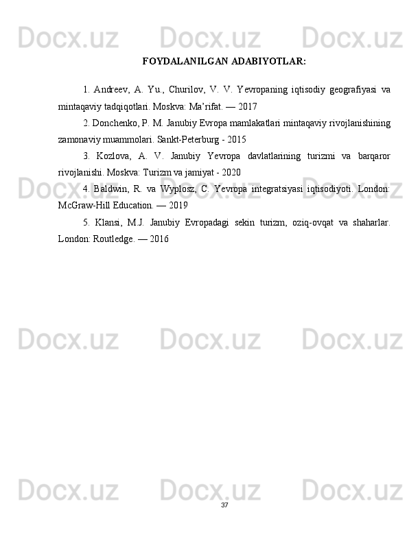 FOYDALANILGAN ADABIYOTLAR:
1.   Andreev,   A.   Yu.,   Churilov,   V.   V.   Yevropaning   iqtisodiy   geografiyasi   va
mintaqaviy tadqiqotlari. Moskva: Ma’rifat. — 2017
2. Donchenko, P. M. Janubiy Evropa mamlakatlari mintaqaviy rivojlanishining
zamonaviy muammolari. Sankt-Peterburg - 2015
3.   Kozlova,   A.   V.   Janubiy   Yevropa   davlatlarining   turizmi   va   barqaror
rivojlanishi. Moskva: Turizm va jamiyat - 2020
4.   Baldwin,   R.   va   Wyplosz,   C.   Yevropa   integratsiyasi   iqtisodiyoti.   London:
McGraw-Hill Education. — 2019
5.   Klansi,   M.J.   Janubiy   Evropadagi   sekin   turizm,   oziq-ovqat   va   shaharlar.
London: Routledge. — 2016
37 