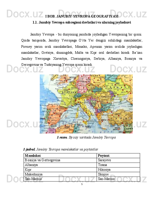 I BOB. JANUBIY YEVROPA GEOGRAFIYASI
1 .1.  Janubiy Yevropa subregioni davlatlari va ularning joylashuvi
Janubiy   Yevropa   -   bu   dunyoning   janubida   joylashgan   Yevropaning   bir   qismi.
Qoida   tariqasida,   Janubiy   Yevropaga   O‘rta   Yer   dengizi   sohilidagi   mamlakatlar,
Pireney   yarim   oroli   mamlakatlari,   Monako,   Apennin   yarim   orolida   joylashgan
mamlakatlar,   Gretsiya,   shuningdek,   Malta   va   Kipr   orol   davlatlari   kiradi.   Ba’zan
Janubiy   Yevropaga   Xorvatiya,   Chernogoriya,   Serbiya,   Albaniya,   Bosniya   va
Gersegovina va Turkiyaning Yevropa qismi kiradi.
1-rasm.  Siyosiy xaritada Janubiy Yevropa
1-jadval.  Janubiy Yevropa mamlakatlar va poytaxtlar
Mamlakat Poytaxt
Bosniya va Gertsegovina Sarayevo
Albaniya Tirana
Kipr Nikosiya
Makedoniya Skopye
San-Marino San-Marino
5 