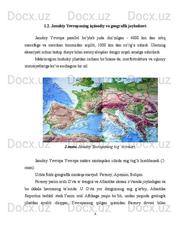 1 .2. Janubiy Yevropaning iqtisodiy va geografik joylashuvi
Janubiy   Yevropa   parallel   bo‘ylab   juda   cho‘zilgan   -   4000   km   dan   ortiq
masofaga   va   meridian   tomonidan   siqilib,   1000   km   dan   zo‘rg‘a   oshadi.   Ularning
aksariyati uchun tashqi dunyo bilan asosiy aloqalar dengiz orqali amalga oshiriladi.
Makroregion hududiy jihatdan ixcham bo lmasa-da, morfostruktura va iqlimiyʻ
xususiyatlariga ko ra anchagina bir xil.	
ʻ
2-rasm.  Janubiy Yevropaning tog‘ tizimlari.
Janubiy Yevropa Yevropa makro mintaqalari ichida eng tog‘li hisoblanadi  (2-
rasm).
Uchta fizik-geografik mintaqa mavjud: Pireney, Apennin, Bolqon.
Pireney yarim oroli O‘rta er dengizi va Atlantika okeani o‘rtasida joylashgan va
bu   ikkala   havzaning   ta’sirida.   U   O rta   yer   dengizining   eng   g arbiy,   Atlantika	
ʻ ʻ
forpostini   tashkil   etadi.Yarim   orol   Afrikaga   yaqin   bo lib,   undan   yaqinda   geologik	
ʻ
jihatdan   ajralib   chiqqan,   Yevropaning   qolgan   qismidan   Pireney   devori   bilan
8 