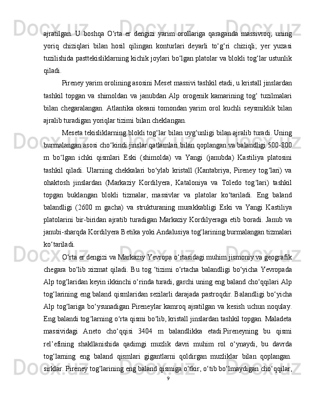 ajratilgan.   U   boshqa   O rta   er   dengizi   yarim   orollariga   qaraganda   massivroq;   uningʻ
yoriq   chiziqlari   bilan   hosil   qilingan   konturlari   deyarli   to‘g‘ri   chiziqli;   yer   yuzasi
tuzilishida pasttekisliklarning kichik joylari bo‘lgan platolar va blokli tog‘lar ustunlik
qiladi.
Pireney yarim orolining asosini Meset massivi tashkil etadi, u kristall jinslardan
tashkil   topgan   va   shimoldan   va   janubdan   Alp   orogenik   kamarining   tog‘   tuzilmalari
bilan   chegaralangan.   Atlantika   okeani   tomondan   yarim   orol   kuchli   seysmiklik   bilan
ajralib turadigan yoriqlar tizimi bilan cheklangan.
Meseta tekisliklarning blokli tog‘lar bilan uyg‘unligi bilan ajralib turadi. Uning
burmalangan asosi cho kindi jinslar qatlamlari bilan qoplangan va balandligi 500-800
ʻ
m   bo lgan   ichki   qismlari   Eski   (shimolda)   va   Yangi   (janubda)   Kastiliya   platosini	
ʻ
tashkil   qiladi.   Ularning   chekkalari   bo ylab   kristall   (Kantabriya,   Pireney   tog lari)   va	
ʻ ʻ
ohaktosh   jinslardan   (Markaziy   Kordilyera,   Kataloniya   va   Toledo   tog lari)   tashkil	
ʻ
topgan   buklangan   blokli   tizmalar,   massivlar   va   platolar   ko tariladi.   Eng   baland	
ʻ
balandligi   (2600   m   gacha)   va   strukturaning   murakkabligi   Eski   va   Yangi   Kastiliya
platolarini   bir-biridan  ajratib turadigan Markaziy  Kordilyeraga etib  boradi. Janub  va
janubi-sharqda Kordilyera Betika yoki Andalusiya tog‘larining burmalangan tizmalari
ko‘tariladi.
O‘rta er dengizi va Markaziy Yevropa o‘rtasidagi muhim jismoniy va geografik
chegara  bo‘lib  xizmat   qiladi.  Bu   tog  ‘tizimi  o‘rtacha   balandligi   bo‘yicha   Yevropada
Alp tog‘laridan keyin ikkinchi o‘rinda turadi, garchi uning eng baland cho‘qqilari Alp
tog‘larining eng baland qismlaridan sezilarli darajada pastroqdir. Balandligi bo‘yicha
Alp tog‘lariga bo‘ysunadigan Pireneylar kamroq ajratilgan va kesish uchun noqulay.
Eng balandi tog larning o rta qismi bo lib, kristall jinslardan tashkil topgan. Maladeta	
ʻ ʻ ʻ
massividagi   Aneto   cho‘qqisi   3404   m   balandlikka   etadi.Pireneyning   bu   qismi
rel’efining   shakllanishida   qadimgi   muzlik   davri   muhim   rol   o‘ynaydi,   bu   davrda
tog‘larning   eng   baland   qismlari   gigantlarni   qoldirgan   muzliklar   bilan   qoplangan.
sirklar. Pireney tog‘larining eng baland qismiga o‘tkir, o‘tib bo‘lmaydigan cho‘qqilar,
9 