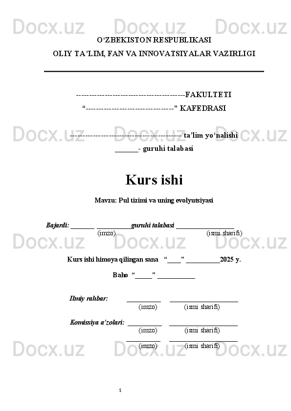 1O‘ZBEKISTON RESPUBLIKASI
OLIY TA’LIM, FAN VA INNOVATSIYALAR VAZIRLI GI
------------------------------------------FAKULTETI
“----------------------------------” KAFEDRASI
------------------------------------------- ta’lim yo‘nalishi 
______- guruhi talabasi
Kurs ishi 
Mavzu :  Pul tizimi va uning evolyutsiyasi
  Bajardi: _______  ____ _____ _ guruhi talabasi  ______ ___ ________
  (imzo)                                                       (ismi sharifi)
  
Kurs ishi himoya qilingan sana     “____” __ ___ _____20 25  y.
Baho  “_____” ____ __ _____
      Ilmiy rahbar:           __________      ____________________ 
                (imzo)                (ismi sharifi)
     Komissiya a’zolari:   __________     ____________________ 
                (imzo)                  (ismi sharifi)
                                       __________      ____________________ 
                 (imzo)                  (ismi sharifi) 