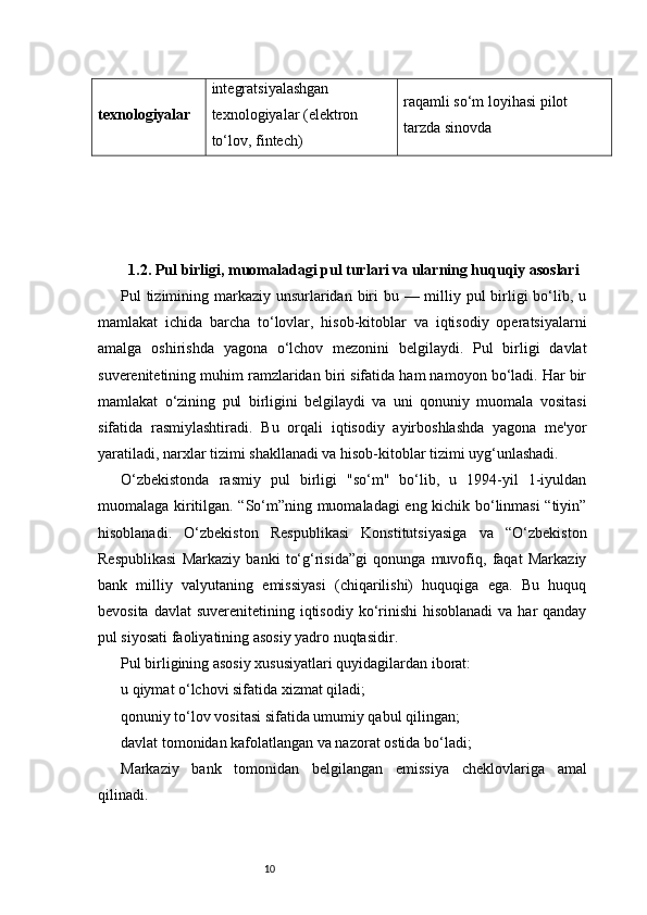 10texnologiyalar integratsiyalashgan 
texnologiyalar (elektron 
to‘lov, fintech) raqamli so‘m loyihasi pilot 
tarzda sinovda
1.2. Pul birligi, muomaladagi pul turlari va ularning huquqiy asoslari
Pul tizimining markaziy unsurlaridan biri  bu — milliy pul birligi bo‘lib, u
mamlakat   ichida   barcha   to‘lovlar,   hisob-kitoblar   va   iqtisodiy   operatsiyalarni
amalga   oshirishda   yagona   o‘lchov   mezonini   belgilaydi.   Pul   birligi   davlat
suverenitetining muhim ramzlaridan biri sifatida ham namoyon bo‘ladi. Har bir
mamlakat   o‘zining   pul   birligini   belgilaydi   va   uni   qonuniy   muomala   vositasi
sifatida   rasmiylashtiradi.   Bu   orqali   iqtisodiy   ayirboshlashda   yagona   me'yor
yaratiladi, narxlar tizimi shakllanadi va hisob-kitoblar tizimi uyg‘unlashadi.
O‘zbekistonda   rasmiy   pul   birligi   "so‘m"   bo‘lib,   u   1994-yil   1-iyuldan
muomalaga kiritilgan. “So‘m”ning muomaladagi eng kichik bo‘linmasi “tiyin”
hisoblanadi.   O‘zbekiston   Respublikasi   Konstitutsiyasiga   va   “O‘zbekiston
Respublikasi   Markaziy   banki   to‘g‘risida”gi   qonunga   muvofiq,   faqat   Markaziy
bank   milliy   valyutaning   emissiyasi   (chiqarilishi)   huquqiga   ega.   Bu   huquq
bevosita davlat  suverenitetining iqtisodiy ko‘rinishi  hisoblanadi  va har  qanday
pul siyosati faoliyatining asosiy yadro nuqtasidir.
Pul birligining asosiy xususiyatlari quyidagilardan iborat:
u qiymat o‘lchovi sifatida xizmat qiladi;
qonuniy to‘lov vositasi sifatida umumiy qabul qilingan;
davlat tomonidan kafolatlangan va nazorat ostida bo‘ladi;
Markaziy   bank   tomonidan   belgilangan   emissiya   cheklovlariga   amal
qilinadi. 