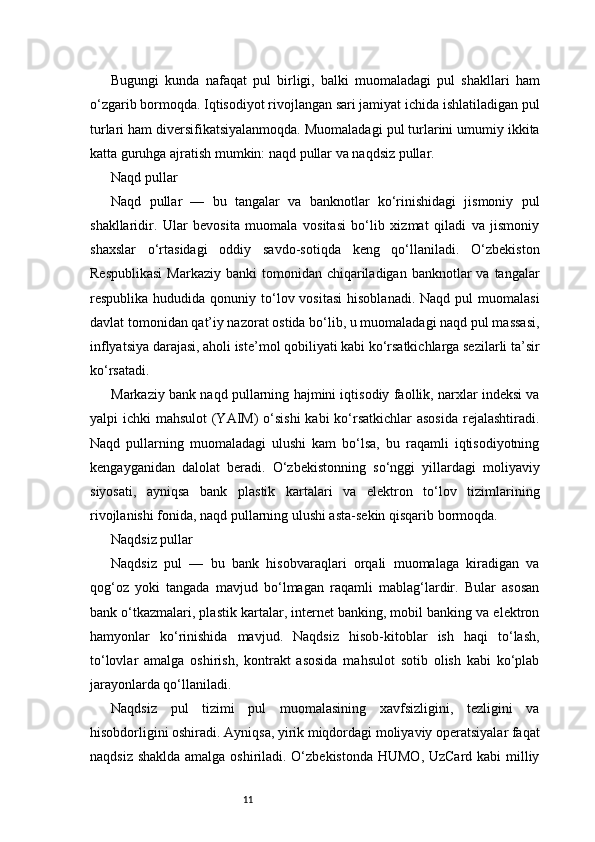 11Bugungi   kunda   nafaqat   pul   birligi,   balki   muomaladagi   pul   shakllari   ham
o‘zgarib bormoqda. Iqtisodiyot rivojlangan sari jamiyat ichida ishlatiladigan pul
turlari ham diversifikatsiyalanmoqda. Muomaladagi pul turlarini umumiy ikkita
katta guruhga ajratish mumkin: naqd pullar va naqdsiz pullar.
Naqd pullar
Naqd   pullar   —   bu   tangalar   va   banknotlar   ko‘rinishidagi   jismoniy   pul
shakllaridir.   Ular   bevosita   muomala   vositasi   bo‘lib   xizmat   qiladi   va   jismoniy
shaxslar   o‘rtasidagi   oddiy   savdo-sotiqda   keng   qo‘llaniladi.   O‘zbekiston
Respublikasi   Markaziy  banki  tomonidan  chiqariladigan  banknotlar  va  tangalar
respublika  hududida  qonuniy  to‘lov vositasi   hisoblanadi.  Naqd  pul  muomalasi
davlat tomonidan qat’iy nazorat ostida bo‘lib, u muomaladagi naqd pul massasi,
inflyatsiya darajasi, aholi iste’mol qobiliyati kabi ko‘rsatkichlarga sezilarli ta’sir
ko‘rsatadi.
Markaziy bank naqd pullarning hajmini iqtisodiy faollik, narxlar indeksi va
yalpi ichki  mahsulot  (YAIM)  o‘sishi  kabi ko‘rsatkichlar  asosida  rejalashtiradi.
Naqd   pullarning   muomaladagi   ulushi   kam   bo‘lsa,   bu   raqamli   iqtisodiyotning
kengayganidan   dalolat   beradi.   O‘zbekistonning   so‘nggi   yillardagi   moliyaviy
siyosati,   ayniqsa   bank   plastik   kartalari   va   elektron   to‘lov   tizimlarining
rivojlanishi fonida, naqd pullarning ulushi asta-sekin qisqarib bormoqda.
Naqdsiz pullar
Naqdsiz   pul   —   bu   bank   hisobvaraqlari   orqali   muomalaga   kiradigan   va
qog‘oz   yoki   tangada   mavjud   bo‘lmagan   raqamli   mablag‘lardir.   Bular   asosan
bank o‘tkazmalari, plastik kartalar, internet banking, mobil banking va elektron
hamyonlar   ko‘rinishida   mavjud.   Naqdsiz   hisob-kitoblar   ish   haqi   to‘lash,
to‘lovlar   amalga   oshirish,   kontrakt   asosida   mahsulot   sotib   olish   kabi   ko‘plab
jarayonlarda qo‘llaniladi.
Naqdsiz   pul   tizimi   pul   muomalasining   xavfsizligini,   tezligini   va
hisobdorligini oshiradi. Ayniqsa, yirik miqdordagi moliyaviy operatsiyalar faqat
naqdsiz shaklda amalga oshiriladi. O‘zbekistonda  HUMO, UzCard kabi  milliy 