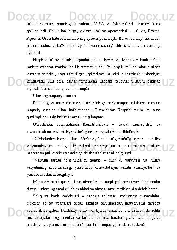 12to‘lov   tizimlari,   shuningdek   xalqaro   VISA   va   MasterCard   tizimlari   keng
qo‘llaniladi.   Shu   bilan   birga,   elektron   to‘lov   operatorlari   —   Click,   Payme,
Apelsin, Oson kabi xizmatlar keng quloch yozmoqda. Bu esa nafaqat muomala
hajmini   oshiradi,   balki   iqtisodiy   faoliyatni   rasmiylashtirishda   muhim   vositaga
aylanadi.
Naqdsiz   to‘lovlar   soliq   organlari,   bank   tizimi   va   Markaziy   bank   uchun
muhim   axborot   manbai   bo‘lib   xizmat   qiladi.   Bu   orqali   pul   oqimlari   ustidan
kuzatuv   yuritish,   soyalashtirilgan   iqtisodiyot   hajmini   qisqartirish   imkoniyati
kengayadi.   Shu   bois,   davlat   tomonidan   naqdsiz   to‘lovlar   ulushini   oshirish
siyosati faol qo‘llab-quvvatlanmoqda.
Ularning huquqiy asoslari
Pul birligi va muomaladagi pul turlarining rasmiy maqomda ishlashi maxsus
huquqiy   asoslar   bilan   kafolatlanadi.   O‘zbekiston   Respublikasida   bu   asos
quyidagi qonuniy hujjatlar orqali belgilangan:
O‘zbekiston   Respublikasi   Konstitutsiyasi   –   davlat   mustaqilligi   va
suvereniteti asosida milliy pul birligining mavjudligini kafolatlaydi.
“O‘zbekiston   Respublikasi   Markaziy   banki   to‘g‘risida”gi   qonun   –   milliy
valyutaning   muomalaga   chiqarilishi,   emissiya   tartibi,   pul   massasi   ustidan
nazorat va pul-kredit siyosatini yuritish vakolatlarini belgilaydi.
“Valyuta   tartibi   to‘g‘risida”gi   qonun   –   chet   el   valyutasi   va   milliy
valyutaning   muomaladagi   yuritilishi,   konvertatsiya,   valuta   amaliyotlari   va
yuridik asoslarini belgilaydi.
Markaziy   bank   qarorlari   va   nizomlari   –   naqd   pul   emissiyasi,   banknotlar
dizayni, ularning amal qilish muddati va almashinuvi tartiblarini aniqlab beradi.
Soliq   va   bank   kodekslari   –   naqdsiz   to‘lovlar,   moliyaviy   muomalalar,
elektron   to‘lov   vositalari   orqali   amalga   oshiriladigan   jarayonlarni   tartibga
soladi.Shuningdek,   Markaziy   bank   va   tijorat   banklari   o‘z   faoliyatida   ichki
instruktsiyalar,   reglamentlar   va   tartiblar   asosida   harakat   qiladi.   Ular   naqd   va
naqdsiz pul aylanishining har bir bosqichini huquqiy jihatdan asoslaydi. 