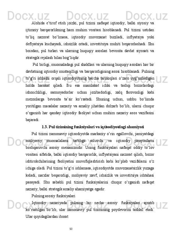 13Alohida   e’tirof   etish   joizki,   pul   tizimi   nafaqat   iqtisodiy,   balki   siyosiy   va
ijtimoiy   barqarorlikning   ham   muhim   vositasi   hisoblanadi.   Pul   tizimi   ustidan
to‘liq   nazorat   bo‘lmasa,   iqtisodiy   muvozanat   buziladi,   inflyatsiya   yoki
deflyatsiya   kuchayadi,   ishsizlik   ortadi,   investitsiya   muhiti   beqarorlashadi.   Shu
boisdan,   pul   turlari   va   ularning   huquqiy   asoslari   bevosita   davlat   siyosati   va
strategik rejalash bilan bog‘liqdir.
  Pul birligi, muomaladagi pul shakllari va ularning huquqiy asoslari har bir
davlatning iqtisodiy mustaqilligi va barqarorligining asosi hisoblanadi. Pulning
to‘g‘ri   ishlashi   orqali   iqtisodiyotning   barcha   tarmoqlari   o‘zaro   uyg‘unlashgan
holda   harakat   qiladi.   Bu   esa   mamlakat   ichki   va   tashqi   bozorlardagi
ishonchliligi,   sarmoyadorlar   uchun   jozibadorligi,   xalq   farovonligi   kabi
mezonlarga   bevosita   ta’sir   ko‘rsatadi.   Shuning   uchun,   ushbu   bo‘limda
yoritilgan   masalalar   nazariy   va   amaliy   jihatdan   dolzarb   bo‘lib,   ularni   chuqur
o‘rganish   har   qanday   iqtisodiy   faoliyat   uchun   muhim   nazariy   asos   vazifasini
bajaradi.
1.3. Pul tizimining funksiyalari va iqtisodiyotdagi ahamiyati
Pul   tizimi   zamonaviy   iqtisodiyotda   markaziy   o‘rin   egallovchi,   jamiyatdagi
moliyaviy   muomalalarni   tartibga   soluvchi   va   iqtisodiy   jarayonlarni
boshqaruvchi   asosiy   mexanizmdir.   Uning   funktsiyalari   nafaqat   oddiy   to‘lov
vositasi   sifatida,   balki   iqtisodiy   barqarorlik,   inflyatsiyani   nazorat   qilish,   bozor
ishtirokchilarining   faoliyatini   muvofiqlashtirish   kabi   ko‘plab   vazifalarni   o‘z
ichiga oladi. Pul tizimi to‘g‘ri ishlamasa, iqtisodiyotda muvozanatsizlik yuzaga
keladi,   narxlar   beqarorligi,   moliyaviy   xavf,   ishsizlik   va   investitsiya   ishtahasi
pasayadi.   Shu   sababli   pul   tizimi   funksiyalarini   chuqur   o‘rganish   nafaqat
nazariy, balki strategik amaliy ahamiyatga egadir.
Pulning asosiy funksiyalari
Iqtisodiy   nazariyada   pulning   bir   necha   asosiy   funksiyalari   ajratib
ko‘rsatilgan   bo‘lib,   ular   zamonaviy   pul   tizimining   poydevorini   tashkil   etadi.
Ular quyidagilardan iborat: 