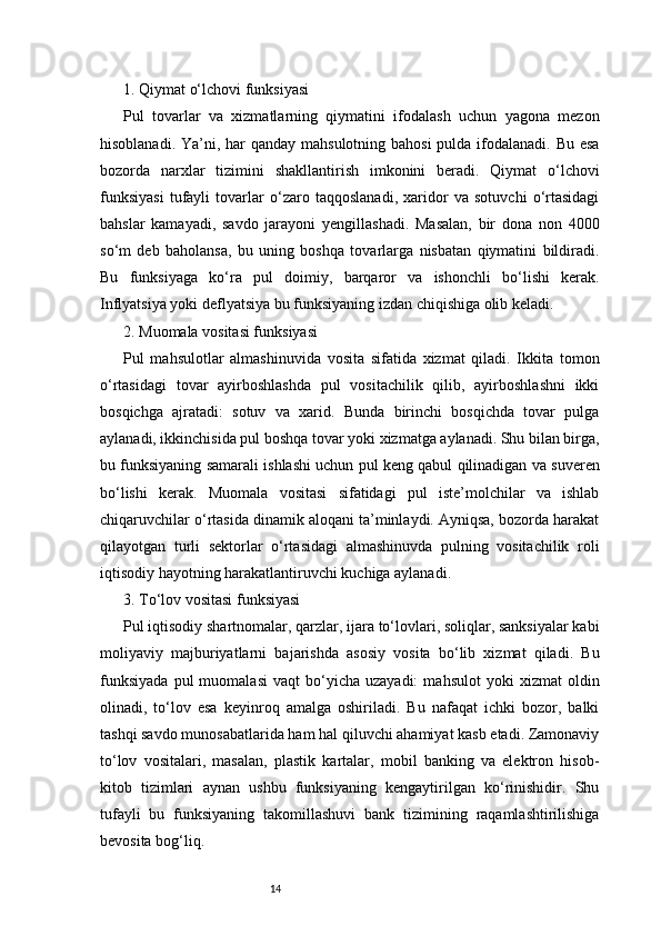 141. Qiymat o‘lchovi funksiyasi
Pul   tovarlar   va   xizmatlarning   qiymatini   ifodalash   uchun   yagona   mezon
hisoblanadi. Ya’ni, har qanday mahsulotning bahosi  pulda ifodalanadi. Bu esa
bozorda   narxlar   tizimini   shakllantirish   imkonini   beradi.   Qiymat   o‘lchovi
funksiyasi   tufayli   tovarlar   o‘zaro   taqqoslanadi,   xaridor   va   sotuvchi   o‘rtasidagi
bahslar   kamayadi,   savdo   jarayoni   yengillashadi.   Masalan,   bir   dona   non   4000
so‘m   deb   baholansa,   bu   uning   boshqa   tovarlarga   nisbatan   qiymatini   bildiradi.
Bu   funksiyaga   ko‘ra   pul   doimiy,   barqaror   va   ishonchli   bo‘lishi   kerak.
Inflyatsiya yoki deflyatsiya bu funksiyaning izdan chiqishiga olib keladi.
2. Muomala vositasi funksiyasi
Pul   mahsulotlar   almashinuvida   vosita   sifatida   xizmat   qiladi.   Ikkita   tomon
o‘rtasidagi   tovar   ayirboshlashda   pul   vositachilik   qilib,   ayirboshlashni   ikki
bosqichga   ajratadi:   sotuv   va   xarid.   Bunda   birinchi   bosqichda   tovar   pulga
aylanadi, ikkinchisida pul boshqa tovar yoki xizmatga aylanadi. Shu bilan birga,
bu funksiyaning samarali ishlashi uchun pul keng qabul qilinadigan va suveren
bo‘lishi   kerak.   Muomala   vositasi   sifatidagi   pul   iste’molchilar   va   ishlab
chiqaruvchilar o‘rtasida dinamik aloqani ta’minlaydi. Ayniqsa, bozorda harakat
qilayotgan   turli   sektorlar   o‘rtasidagi   almashinuvda   pulning   vositachilik   roli
iqtisodiy hayotning harakatlantiruvchi kuchiga aylanadi.
3. To‘lov vositasi funksiyasi
Pul iqtisodiy shartnomalar, qarzlar, ijara to‘lovlari, soliqlar, sanksiyalar kabi
moliyaviy   majburiyatlarni   bajarishda   asosiy   vosita   bo‘lib   xizmat   qiladi.   Bu
funksiyada   pul   muomalasi   vaqt   bo‘yicha   uzayadi:   mahsulot   yoki   xizmat   oldin
olinadi,   to‘lov   esa   keyinroq   amalga   oshiriladi.   Bu   nafaqat   ichki   bozor,   balki
tashqi savdo munosabatlarida ham hal qiluvchi ahamiyat kasb etadi. Zamonaviy
to‘lov   vositalari,   masalan,   plastik   kartalar,   mobil   banking   va   elektron   hisob-
kitob   tizimlari   aynan   ushbu   funksiyaning   kengaytirilgan   ko‘rinishidir.   Shu
tufayli   bu   funksiyaning   takomillashuvi   bank   tizimining   raqamlashtirilishiga
bevosita bog‘liq. 