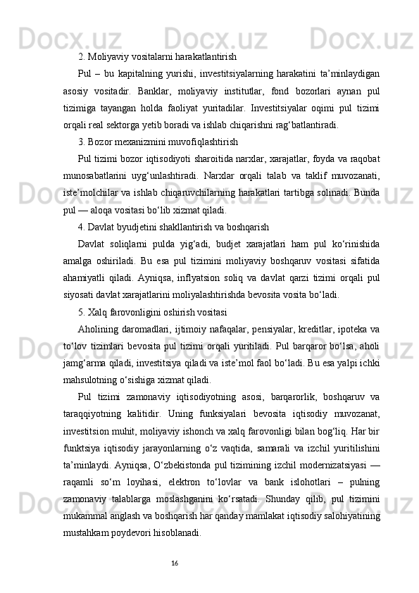 162. Moliyaviy vositalarni harakatlantirish
Pul   –   bu   kapitalning   yurishi,   investitsiyalarning   harakatini   ta’minlaydigan
asosiy   vositadir.   Banklar,   moliyaviy   institutlar,   fond   bozorlari   aynan   pul
tizimiga   tayangan   holda   faoliyat   yuritadilar.   Investitsiyalar   oqimi   pul   tizimi
orqali real sektorga yetib boradi va ishlab chiqarishni rag‘batlantiradi.
3. Bozor mexanizmini muvofiqlashtirish
Pul tizimi bozor iqtisodiyoti sharoitida narxlar, xarajatlar, foyda va raqobat
munosabatlarini   uyg‘unlashtiradi.   Narxlar   orqali   talab   va   taklif   muvozanati,
iste’molchilar va ishlab chiqaruvchilarning harakatlari tartibga solinadi. Bunda
pul — aloqa vositasi bo‘lib xizmat qiladi.
4. Davlat byudjetini shakllantirish va boshqarish
Davlat   soliqlarni   pulda   yig‘adi,   budjet   xarajatlari   ham   pul   ko‘rinishida
amalga   oshiriladi.   Bu   esa   pul   tizimini   moliyaviy   boshqaruv   vositasi   sifatida
ahamiyatli   qiladi.   Ayniqsa,   inflyatsion   soliq   va   davlat   qarzi   tizimi   orqali   pul
siyosati davlat xarajatlarini moliyalashtirishda bevosita vosita bo‘ladi.
5. Xalq farovonligini oshirish vositasi
Aholining daromadlari, ijtimoiy nafaqalar, pensiyalar,  kreditlar,  ipoteka  va
to‘lov   tizimlari   bevosita   pul   tizimi   orqali   yuritiladi.   Pul   barqaror   bo‘lsa,   aholi
jamg‘arma qiladi, investitsiya qiladi va iste’mol faol bo‘ladi. Bu esa yalpi ichki
mahsulotning o‘sishiga xizmat qiladi.
Pul   tizimi   zamonaviy   iqtisodiyotning   asosi,   barqarorlik,   boshqaruv   va
taraqqiyotning   kalitidir.   Uning   funksiyalari   bevosita   iqtisodiy   muvozanat,
investitsion muhit, moliyaviy ishonch va xalq farovonligi bilan bog‘liq. Har bir
funktsiya   iqtisodiy   jarayonlarning   o‘z   vaqtida,   samarali   va   izchil   yuritilishini
ta’minlaydi.  Ayniqsa,  O‘zbekistonda  pul  tizimining  izchil  modernizatsiyasi  —
raqamli   so‘m   loyihasi,   elektron   to‘lovlar   va   bank   islohotlari   –   pulning
zamonaviy   talablarga   moslashganini   ko‘rsatadi.   Shunday   qilib,   pul   tizimini
mukammal anglash va boshqarish har qanday mamlakat iqtisodiy salohiyatining
mustahkam poydevori hisoblanadi.