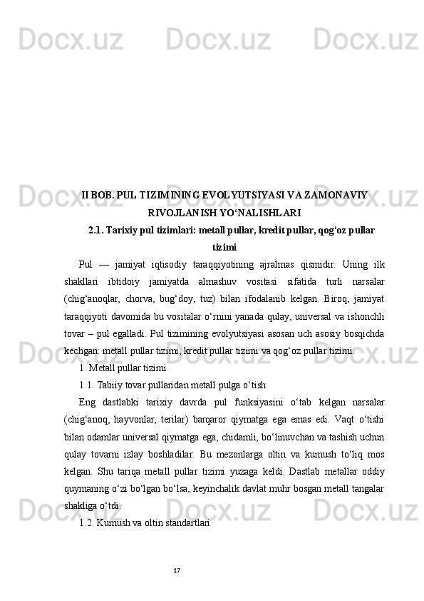 17II BOB. PUL TIZIMINING EVOLYUTSIYASI VA ZAMONAVIY
RIVOJLANISH YO‘NALISHLARI
2.1. Tarixiy pul tizimlari: metall pullar, kredit pullar, qog‘oz pullar
tizimi
Pul   —   jamiyat   iqtisodiy   taraqqiyotining   ajralmas   qismidir.   Uning   ilk
shakllari   ibtidoiy   jamiyatda   almashuv   vositasi   sifatida   turli   narsalar
(chig‘anoqlar,   chorva,   bug‘doy,   tuz)   bilan   ifodalanib   kelgan.   Biroq,   jamiyat
taraqqiyoti  davomida bu vositalar  o‘rnini yanada qulay, universal  va ishonchli
tovar  – pul  egalladi.  Pul  tizimining evolyutsiyasi  asosan  uch  asosiy  bosqichda
kechgan: metall pullar tizimi, kredit pullar tizimi va qog‘oz pullar tizimi.
1. Metall pullar tizimi
1.1. Tabiiy tovar pullaridan metall pulga o‘tish
Eng   dastlabki   tarixiy   davrda   pul   funksiyasini   o‘tab   kelgan   narsalar
(chig‘anoq,   hayvonlar,   terilar)   barqaror   qiymatga   ega   emas   edi.   Vaqt   o‘tishi
bilan odamlar universal qiymatga ega, chidamli, bo‘linuvchan va tashish uchun
qulay   tovarni   izlay   boshladilar.   Bu   mezonlarga   oltin   va   kumush   to‘liq   mos
kelgan.   Shu   tariqa   metall   pullar   tizimi   yuzaga   keldi.   Dastlab   metallar   oddiy
quymaning o‘zi bo‘lgan bo‘lsa, keyinchalik davlat muhr bosgan metall tangalar
shakliga o‘tdi.
1.2. Kumush va oltin standartlari 