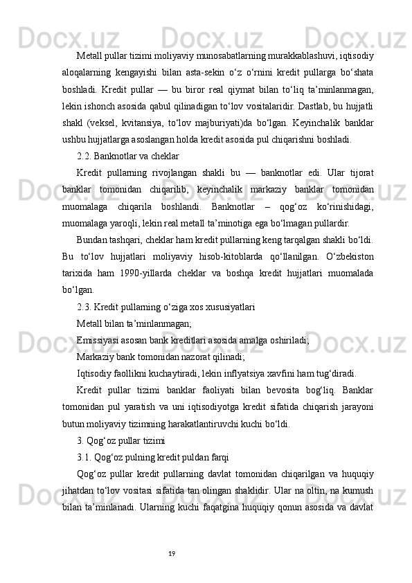 19Metall pullar tizimi moliyaviy munosabatlarning murakkablashuvi, iqtisodiy
aloqalarning   kengayishi   bilan   asta-sekin   o‘z   o‘rnini   kredit   pullarga   bo‘shata
boshladi.   Kredit   pullar   —   bu   biror   real   qiymat   bilan   to‘liq   ta’minlanmagan,
lekin ishonch asosida qabul qilinadigan to‘lov vositalaridir. Dastlab, bu hujjatli
shakl   (veksel,   kvitansiya,   to‘lov   majburiyati)da   bo‘lgan.   Keyinchalik   banklar
ushbu hujjatlarga asoslangan holda kredit asosida pul chiqarishni boshladi.
2.2. Banknotlar va cheklar
Kredit   pullarning   rivojlangan   shakli   bu   —   banknotlar   edi.   Ular   tijorat
banklar   tomonidan   chiqarilib,   keyinchalik   markaziy   banklar   tomonidan
muomalaga   chiqarila   boshlandi.   Banknotlar   –   qog‘oz   ko‘rinishidagi,
muomalaga yaroqli, lekin real metall ta’minotiga ega bo‘lmagan pullardir.
Bundan tashqari, cheklar ham kredit pullarning keng tarqalgan shakli bo‘ldi.
Bu   to‘lov   hujjatlari   moliyaviy   hisob-kitoblarda   qo‘llanilgan.   O‘zbekiston
tarixida   ham   1990-yillarda   cheklar   va   boshqa   kredit   hujjatlari   muomalada
bo‘lgan.
2.3. Kredit pullarning o‘ziga xos xususiyatlari
Metall bilan ta’minlanmagan;
Emissiyasi asosan bank kreditlari asosida amalga oshiriladi;
Markaziy bank tomonidan nazorat qilinadi;
Iqtisodiy faollikni kuchaytiradi, lekin inflyatsiya xavfini ham tug‘diradi.
Kredit   pullar   tizimi   banklar   faoliyati   bilan   bevosita   bog‘liq.   Banklar
tomonidan   pul   yaratish   va   uni   iqtisodiyotga   kredit   sifatida   chiqarish   jarayoni
butun moliyaviy tizimning harakatlantiruvchi kuchi bo‘ldi.
3. Qog‘oz pullar tizimi
3.1. Qog‘oz pulning kredit puldan farqi
Qog‘oz   pullar   kredit   pullarning   davlat   tomonidan   chiqarilgan   va   huquqiy
jihatdan to‘lov vositasi  sifatida tan olingan shaklidir. Ular na oltin, na kumush
bilan  ta’minlanadi.  Ularning  kuchi  faqatgina  huquqiy  qonun  asosida  va  davlat 