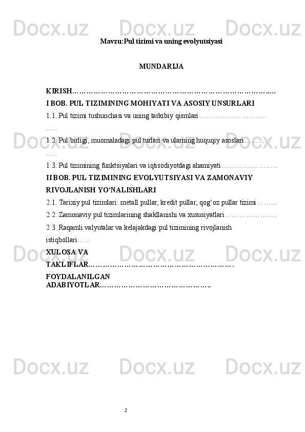 2Mavzu: Pul tizimi va uning evolyutsiyasi
MUNDARIJA
KIRISH ………………………………………………………………………..…
I BOB. PUL TIZIMINING MOHIYATI VA ASOSIY UNSURLARI
1.1. Pul tizimi tushunchasi va uning tarkibiy qismlari …………………….….
…..
1.2. Pul birligi, muomaladagi pul turlari va ularning huquqiy asoslari ……….
…..
1.3. Pul tizimining funktsiyalari va iqtisodiyotdagi ahamiyati ………….………..
II BOB. PUL TIZIMINING EVOLYUTSIYASI VA ZAMONAVIY 
RIVOJLANISH YO‘NALISHLARI
2.1. Tarixiy pul tizimlari: metall pullar, kredit pullar, qog‘oz pullar tizimi ……...
2.2. Zamonaviy pul tizimlarining shakllanishi va xususiyatlari ………………….
2.3. Raqamli valyutalar va kelajakdagi pul tizimining rivojlanish 
istiqbollari …...
XULOSA VA 
TAKLIFLAR …………………………………………………….
FOYDALANILGAN 
ADABIYOTLAR……………………………………….. 