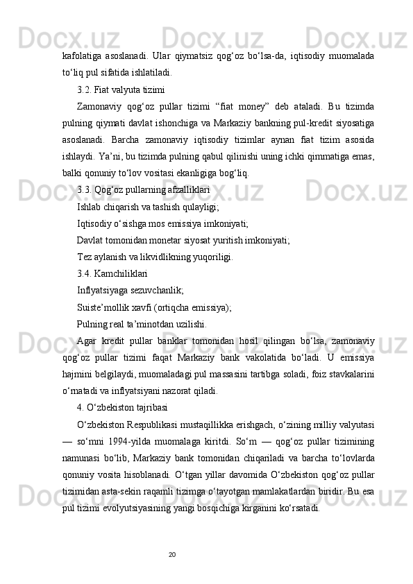 20kafolatiga   asoslanadi.   Ular   qiymatsiz   qog‘oz   bo‘lsa-da,   iqtisodiy   muomalada
to‘liq pul sifatida ishlatiladi.
3.2. Fiat valyuta tizimi
Zamonaviy   qog‘oz   pullar   tizimi   “fiat   money”   deb   ataladi.   Bu   tizimda
pulning qiymati  davlat  ishonchiga va Markaziy  bankning pul-kredit  siyosatiga
asoslanadi.   Barcha   zamonaviy   iqtisodiy   tizimlar   aynan   fiat   tizim   asosida
ishlaydi. Ya’ni, bu tizimda pulning qabul qilinishi uning ichki qimmatiga emas,
balki qonuniy to‘lov vositasi ekanligiga bog‘liq.
3.3. Qog‘oz pullarning afzalliklari
Ishlab chiqarish va tashish qulayligi;
Iqtisodiy o‘sishga mos emissiya imkoniyati;
Davlat tomonidan monetar siyosat yuritish imkoniyati;
Tez aylanish va likvidlikning yuqoriligi.
3.4. Kamchiliklari
Inflyatsiyaga sezuvchanlik;
Suiste’mollik xavfi (ortiqcha emissiya);
Pulning real ta’minotdan uzilishi.
Agar   kredit   pullar   banklar   tomonidan   hosil   qilingan   bo‘lsa,   zamonaviy
qog‘oz   pullar   tizimi   faqat   Markaziy   bank   vakolatida   bo‘ladi.   U   emissiya
hajmini belgilaydi, muomaladagi pul massasini tartibga soladi, foiz stavkalarini
o‘rnatadi va inflyatsiyani nazorat qiladi.
4. O‘zbekiston tajribasi
O‘zbekiston Respublikasi mustaqillikka erishgach, o‘zining milliy valyutasi
—   so‘mni   1994-yilda   muomalaga   kiritdi.   So‘m   —   qog‘oz   pullar   tizimining
namunasi   bo‘lib,   Markaziy   bank   tomonidan   chiqariladi   va   barcha   to‘lovlarda
qonuniy vosita hisoblanadi. O‘tgan yillar  davomida O‘zbekiston qog‘oz pullar
tizimidan asta-sekin raqamli tizimga o‘tayotgan mamlakatlardan biridir. Bu esa
pul tizimi evolyutsiyasining yangi bosqichiga kirganini ko‘rsatadi. 