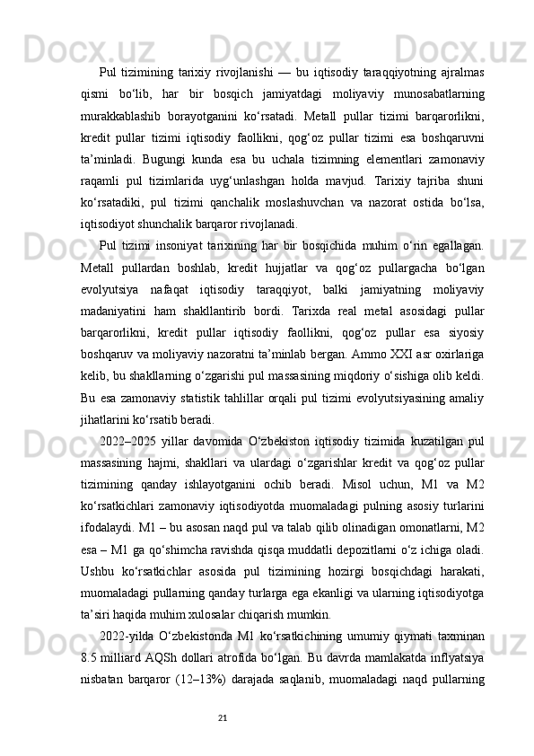 21Pul   tizimining   tarixiy   rivojlanishi   —   bu   iqtisodiy   taraqqiyotning   ajralmas
qismi   bo‘lib,   har   bir   bosqich   jamiyatdagi   moliyaviy   munosabatlarning
murakkablashib   borayotganini   ko‘rsatadi.   Metall   pullar   tizimi   barqarorlikni,
kredit   pullar   tizimi   iqtisodiy   faollikni,   qog‘oz   pullar   tizimi   esa   boshqaruvni
ta’minladi.   Bugungi   kunda   esa   bu   uchala   tizimning   elementlari   zamonaviy
raqamli   pul   tizimlarida   uyg‘unlashgan   holda   mavjud.   Tarixiy   tajriba   shuni
ko‘rsatadiki,   pul   tizimi   qanchalik   moslashuvchan   va   nazorat   ostida   bo‘lsa,
iqtisodiyot shunchalik barqaror rivojlanadi.
Pul   tizimi   insoniyat   tarixining   har   bir   bosqichida   muhim   o‘rin   egallagan.
Metall   pullardan   boshlab,   kredit   hujjatlar   va   qog‘oz   pullargacha   bo‘lgan
evolyutsiya   nafaqat   iqtisodiy   taraqqiyot,   balki   jamiyatning   moliyaviy
madaniyatini   ham   shakllantirib   bordi.   Tarixda   real   metal   asosidagi   pullar
barqarorlikni,   kredit   pullar   iqtisodiy   faollikni,   qog‘oz   pullar   esa   siyosiy
boshqaruv va moliyaviy nazoratni ta’minlab bergan. Ammo XXI asr oxirlariga
kelib, bu shakllarning o‘zgarishi pul massasining miqdoriy o‘sishiga olib keldi.
Bu   esa   zamonaviy   statistik   tahlillar   orqali   pul   tizimi   evolyutsiyasining   amaliy
jihatlarini ko‘rsatib beradi.
2022–2025   yillar   davomida   O‘zbekiston   iqtisodiy   tizimida   kuzatilgan   pul
massasining   hajmi,   shakllari   va   ulardagi   o‘zgarishlar   kredit   va   qog‘oz   pullar
tizimining   qanday   ishlayotganini   ochib   beradi.   Misol   uchun,   M1   va   M2
ko‘rsatkichlari   zamonaviy   iqtisodiyotda   muomaladagi   pulning   asosiy   turlarini
ifodalaydi. M1 – bu asosan naqd pul va talab qilib olinadigan omonatlarni, M2
esa – M1 ga qo‘shimcha ravishda qisqa muddatli depozitlarni o‘z ichiga oladi.
Ushbu   ko‘rsatkichlar   asosida   pul   tizimining   hozirgi   bosqichdagi   harakati,
muomaladagi pullarning qanday turlarga ega ekanligi va ularning iqtisodiyotga
ta’siri haqida muhim xulosalar chiqarish mumkin.
2022-yilda   O‘zbekistonda   M1   ko‘rsatkichining   umumiy   qiymati   taxminan
8.5 milliard AQSh  dollari   atrofida bo‘lgan.  Bu  davrda  mamlakatda  inflyatsiya
nisbatan   barqaror   (12–13%)   darajada   saqlanib,   muomaladagi   naqd   pullarning 