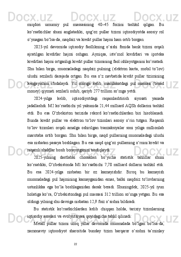 22miqdori   umumiy   pul   massasining   40–45   foizini   tashkil   qilgan.   Bu
ko‘rsatkichlar   shuni   anglatadiki,   qog‘oz   pullar   tizimi   iqtisodiyotda   asosiy   rol
o‘ynagan bo‘lsa-da, naqdsiz va kredit pullar hajmi ham ortib borgan.
2023-yil   davomida   iqtisodiy   faollikning   o‘sishi   fonida   bank   tizimi   orqali
ajratilgan   kreditlar   hajmi   oshgan.   Ayniqsa,   iste’mol   kreditlari   va   ipoteka
kreditlari hajmi ortganligi kredit pullar tizimining faol ishlayotganini ko‘rsatadi.
Shu   bilan   birga,   muomaladagi   naqdsiz   pulning   (elektron   karta,   mobil   to‘lov)
ulushi   sezilarli   darajada   ortgan.   Bu   esa   o‘z   navbatida   kredit   pullar   tizimining
kengayishini   ifodalaydi.   Yil   oxiriga   kelib,   mamlakatdagi   pul   massasi   (broad
money) qiymati sezilarli oshib, qariyb 277 trillion so‘mga yetdi.
2024-yilga   kelib,   iqtisodiyotdagi   raqamlashtirish   siyosati   yanada
jadallashdi. M2 ko‘rsatkichi yil yakunida 21,44 milliard AQSh dollarini tashkil
etdi.   Bu   esa   O‘zbekiston   tarixida   rekord   ko‘rsatkichlardan   biri   hisoblanadi.
Bunda   kredit   pullar   va   elektron   to‘lov   tizimlari   asosiy   o‘rin   tutgan.   Raqamli
to‘lov   tizimlari   orqali   amalga   oshirilgan   tranzaksiyalar   soni   yiliga   millionlab
marotaba   ortib   borgan.   Shu   bilan   birga,   naqd   pullarning   muomaladagi   ulushi
esa nisbatan pasaya boshlagan. Bu esa naqd qog‘oz pullarning o‘rnini kredit va
raqamli shakllar bosib borayotganini tasdiqlaydi.
2025-yilning   dastlabki   choraklari   bo‘yicha   statistik   tahlillar   shuni
ko‘rsatdiki,   O‘zbekistonda   M1   ko‘rsatkichi   7,78   milliard   dollarni   tashkil   etdi.
Bu   esa   2024-yilga   nisbatan   bir   oz   kamayishdir.   Biroq   bu   kamayish
muomaladagi   pul   hajmining   kamayganidan   emas,   balki   naqdsiz   to‘lovlarning
ustunlikka   ega   bo‘la   boshlaganidan   darak   beradi.   Shuningdek,   2025-yil   iyun
holatiga ko‘ra, O‘zbekistondagi pul massasi 312 trillion so‘mga yetgan. Bu esa
oldingi yilning shu davriga nisbatan 12,9 foiz o‘sishni bildiradi.
Bu   statistik   ko‘rsatkichlardan   kelib   chiqqan   holda,   tarixiy   tizimlarning
iqtisodiy asoslari va evolyutsiyasi quyidagicha tahlil qilinadi:
Metall   pullar   tizimi   uzoq   yillar   davomida   muomalada   bo‘lgan   bo‘lsa-da,
zamonaviy   iqtisodiyot   sharoitida   bunday   tizim   barqaror   o‘sishni   ta’minlay 