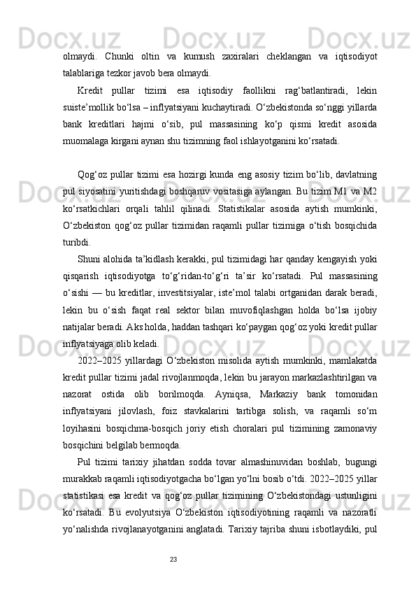 23olmaydi.   Chunki   oltin   va   kumush   zaxiralari   cheklangan   va   iqtisodiyot
talablariga tezkor javob bera olmaydi.
Kredit   pullar   tizimi   esa   iqtisodiy   faollikni   rag‘batlantiradi,   lekin
suiste’mollik bo‘lsa – inflyatsiyani kuchaytiradi. O‘zbekistonda so‘nggi yillarda
bank   kreditlari   hajmi   o‘sib,   pul   massasining   ko‘p   qismi   kredit   asosida
muomalaga kirgani aynan shu tizimning faol ishlayotganini ko‘rsatadi.
Qog‘oz  pullar  tizimi  esa   hozirgi   kunda  eng asosiy   tizim  bo‘lib, davlatning
pul siyosatini yuritishdagi boshqaruv vositasiga aylangan. Bu tizim M1 va M2
ko‘rsatkichlari   orqali   tahlil   qilinadi.   Statistikalar   asosida   aytish   mumkinki,
O‘zbekiston   qog‘oz   pullar   tizimidan   raqamli   pullar   tizimiga   o‘tish   bosqichida
turibdi.
Shuni alohida ta’kidlash kerakki, pul tizimidagi har qanday kengayish yoki
qisqarish   iqtisodiyotga   to‘g‘ridan-to‘g‘ri   ta’sir   ko‘rsatadi.   Pul   massasining
o‘sishi  —  bu  kreditlar,  investitsiyalar,  iste’mol   talabi  ortganidan  darak  beradi,
lekin   bu   o‘sish   faqat   real   sektor   bilan   muvofiqlashgan   holda   bo‘lsa   ijobiy
natijalar beradi. Aks holda, haddan tashqari ko‘paygan qog‘oz yoki kredit pullar
inflyatsiyaga olib keladi.
2022–2025   yillardagi   O‘zbekiston   misolida   aytish   mumkinki,   mamlakatda
kredit pullar tizimi jadal rivojlanmoqda, lekin bu jarayon markazlashtirilgan va
nazorat   ostida   olib   borilmoqda.   Ayniqsa,   Markaziy   bank   tomonidan
inflyatsiyani   jilovlash,   foiz   stavkalarini   tartibga   solish,   va   raqamli   so‘m
loyihasini   bosqichma-bosqich   joriy   etish   choralari   pul   tizimining   zamonaviy
bosqichini belgilab bermoqda.
Pul   tizimi   tarixiy   jihatdan   sodda   tovar   almashinuvidan   boshlab,   bugungi
murakkab raqamli iqtisodiyotgacha bo‘lgan yo‘lni bosib o‘tdi. 2022–2025 yillar
statistikasi   esa   kredit   va   qog‘oz   pullar   tizimining   O‘zbekistondagi   ustunligini
ko‘rsatadi.   Bu   evolyutsiya   O‘zbekiston   iqtisodiyotining   raqamli   va   nazoratli
yo‘nalishda rivojlanayotganini anglatadi. Tarixiy tajriba shuni isbotlaydiki, pul 