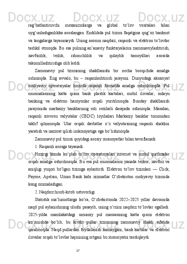 27rag‘batlantiruvchi   mexanizmlarga   va   global   to‘lov   vositalari   bilan
uyg‘unlashganlikka  asoslangan.  Endilikda pul tizimi faqatgina qog‘oz banknot
va tangalarga tayanmaydi. Uning asosini naqdsiz, raqamli va elektron to‘lovlar
tashkil etmoqda. Bu esa pulning an’anaviy funktsiyalarini zamonaviylashtirish,
xavfsizlik,   tezlik,   ishonchlilik   va   qulaylik   tamoyillari   asosida
takomillashtirishga olib keldi.
Zamonaviy   pul   tizimining   shakllanishi   bir   necha   bosqichda   amalga
oshmoqda.   Eng   avvalo,   bu   –   raqamlashtirish   jarayoni.   Dunyodagi   aksariyat
moliyaviy   operatsiyalar   hozirda   raqamli   formatda   amalga   oshirilmoqda.   Pul
muomalasining   katta   qismi   bank   plastik   kartalari,   mobil   ilovalar,   onlayn
banking   va   elektron   hamyonlar   orqali   yuritilmoqda.   Bunday   shakllanish
jarayonida   markaziy   banklarning   roli   sezilarli   darajada   oshmoqda.   Masalan,
raqamli   suveren   valyutalar   (CBDC)   loyihalari   Markaziy   banklar   tomonidan
taklif   qilinmoqda.   Ular   orqali   davlatlar   o‘z   valyutasining   raqamli   shaklini
yaratish va nazorat qilish imkoniyatiga ega bo‘lishmoqda.
Zamonaviy pul tizimi quyidagi asosiy xususiyatlar bilan tavsiflanadi:
1. Raqamli asosga tayanadi
Hozirgi   kunda   ko‘plab   to‘lov   operatsiyalari   internet   va   mobil   qurilmalar
orqali amalga oshirilmoqda. Bu esa pul muomalasini yanada tezkor, xavfsiz va
aniqligi   yuqori   bo‘lgan   tizimga   aylantirdi.   Elektron   to‘lov   tizimlari   —   Click,
Payme,   Apelsin,   Uzum   Bank   kabi   xizmatlar   O‘zbekiston   moliyaviy   tizimida
keng ommalashgan.
2. Naqdsiz hisob-kitob ustuvorligi
Statistik   ma’lumotlarga   ko‘ra,   O‘zbekistonda   2022–2025   yillar   davomida
naqd pul aylanishining ulushi pasayib, uning o‘rnini naqdsiz to‘lovlar egalladi.
2025-yilda   mamlakatdagi   umumiy   pul   massasining   katta   qismi   elektron
ko‘rinishda   bo‘lib,   bu   kredit   pullar   tizimining   zamonaviy   shakli   sifatida
qaralmoqda. Naqd pullardan foydalanish kamaygani, bank kartalar va elektron
ilovalar orqali to‘lovlar hajmining ortgani bu xususiyatni tasdiqlaydi. 