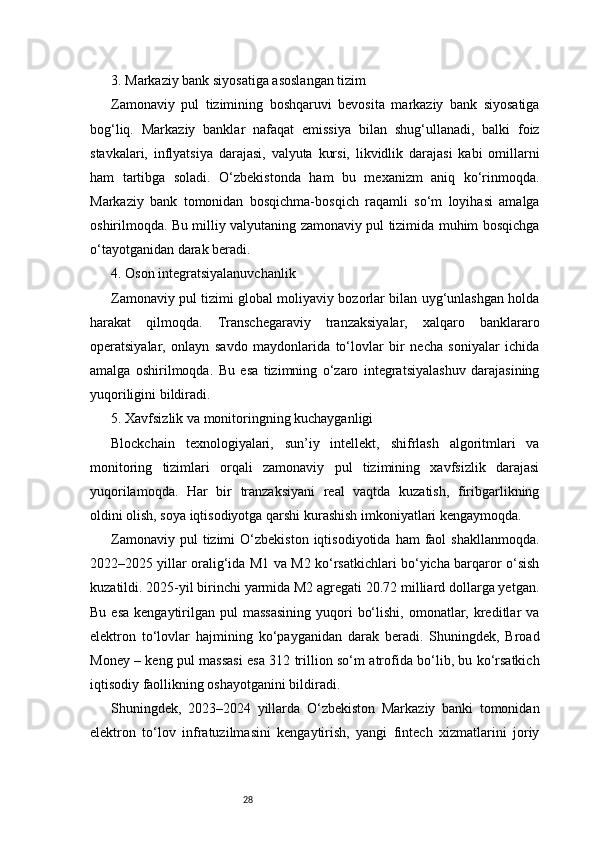 283. Markaziy bank siyosatiga asoslangan tizim
Zamonaviy   pul   tizimining   boshqaruvi   bevosita   markaziy   bank   siyosatiga
bog‘liq.   Markaziy   banklar   nafaqat   emissiya   bilan   shug‘ullanadi,   balki   foiz
stavkalari,   inflyatsiya   darajasi,   valyuta   kursi,   likvidlik   darajasi   kabi   omillarni
ham   tartibga   soladi.   O‘zbekistonda   ham   bu   mexanizm   aniq   ko‘rinmoqda.
Markaziy   bank   tomonidan   bosqichma-bosqich   raqamli   so‘m   loyihasi   amalga
oshirilmoqda. Bu milliy valyutaning zamonaviy pul tizimida muhim bosqichga
o‘tayotganidan darak beradi.
4. Oson integratsiyalanuvchanlik
Zamonaviy pul tizimi global moliyaviy bozorlar bilan uyg‘unlashgan holda
harakat   qilmoqda.   Transchegaraviy   tranzaksiyalar,   xalqaro   banklararo
operatsiyalar,   onlayn   savdo   maydonlarida   to‘lovlar   bir   necha   soniyalar   ichida
amalga   oshirilmoqda.   Bu   esa   tizimning   o‘zaro   integratsiyalashuv   darajasining
yuqoriligini bildiradi.
5. Xavfsizlik va monitoringning kuchayganligi
Blockchain   texnologiyalari,   sun’iy   intellekt,   shifrlash   algoritmlari   va
monitoring   tizimlari   orqali   zamonaviy   pul   tizimining   xavfsizlik   darajasi
yuqorilamoqda.   Har   bir   tranzaksiyani   real   vaqtda   kuzatish,   firibgarlikning
oldini olish, soya iqtisodiyotga qarshi kurashish imkoniyatlari kengaymoqda.
Zamonaviy  pul  tizimi  O‘zbekiston  iqtisodiyotida   ham   faol  shakllanmoqda.
2022–2025 yillar oralig‘ida M1 va M2 ko‘rsatkichlari bo‘yicha barqaror o‘sish
kuzatildi. 2025-yil birinchi yarmida M2 agregati 20.72 milliard dollarga yetgan.
Bu  esa  kengaytirilgan pul   massasining   yuqori   bo‘lishi,  omonatlar, kreditlar  va
elektron   to‘lovlar   hajmining   ko‘payganidan   darak   beradi.   Shuningdek,   Broad
Money – keng pul massasi esa 312 trillion so‘m atrofida bo‘lib, bu ko‘rsatkich
iqtisodiy faollikning oshayotganini bildiradi.
Shuningdek,   2023–2024   yillarda   O‘zbekiston   Markaziy   banki   tomonidan
elektron   to‘lov   infratuzilmasini   kengaytirish,   yangi   fintech   xizmatlarini   joriy 