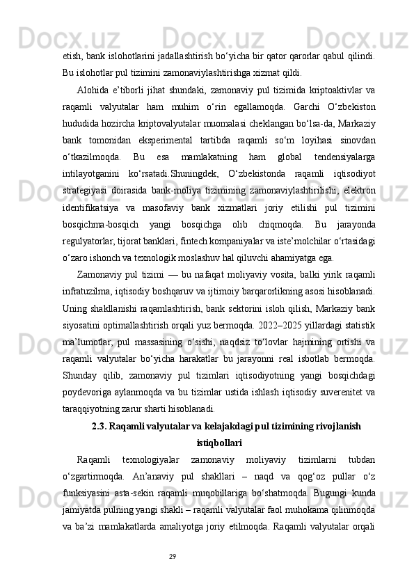 29etish, bank islohotlarini jadallashtirish bo‘yicha bir qator qarorlar qabul qilindi.
Bu islohotlar pul tizimini zamonaviylashtirishga xizmat qildi.
Alohida   e’tiborli   jihat   shundaki,   zamonaviy   pul   tizimida   kriptoaktivlar   va
raqamli   valyutalar   ham   muhim   o‘rin   egallamoqda.   Garchi   O‘zbekiston
hududida hozircha kriptovalyutalar muomalasi cheklangan bo‘lsa-da, Markaziy
bank   tomonidan   eksperimental   tartibda   raqamli   so‘m   loyihasi   sinovdan
o‘tkazilmoqda.   Bu   esa   mamlakatning   ham   global   tendensiyalarga
intilayotganini   ko‘rsatadi.Shuningdek,   O‘zbekistonda   raqamli   iqtisodiyot
strategiyasi   doirasida   bank-moliya   tizimining   zamonaviylashtirilishi,   elektron
identifikatsiya   va   masofaviy   bank   xizmatlari   joriy   etilishi   pul   tizimini
bosqichma-bosqich   yangi   bosqichga   olib   chiqmoqda.   Bu   jarayonda
regulyatorlar, tijorat banklari, fintech kompaniyalar va iste’molchilar o‘rtasidagi
o‘zaro ishonch va texnologik moslashuv hal qiluvchi ahamiyatga ega.
Zamonaviy   pul   tizimi   —   bu   nafaqat   moliyaviy   vosita,   balki   yirik   raqamli
infratuzilma, iqtisodiy boshqaruv va ijtimoiy barqarorlikning asosi hisoblanadi.
Uning shakllanishi  raqamlashtirish, bank sektorini  isloh  qilish,  Markaziy bank
siyosatini optimallashtirish orqali yuz bermoqda. 2022–2025 yillardagi statistik
ma’lumotlar,   pul   massasining   o‘sishi,   naqdsiz   to‘lovlar   hajmining   ortishi   va
raqamli   valyutalar   bo‘yicha   harakatlar   bu   jarayonni   real   isbotlab   bermoqda.
Shunday   qilib,   zamonaviy   pul   tizimlari   iqtisodiyotning   yangi   bosqichdagi
poydevoriga  aylanmoqda  va  bu tizimlar  ustida  ishlash   iqtisodiy  suverenitet  va
taraqqiyotning zarur sharti hisoblanadi.
2.3. Raqamli valyutalar va kelajakdagi pul tizimining rivojlanish
istiqbollari
Raqamli   texnologiyalar   zamonaviy   moliyaviy   tizimlarni   tubdan
o‘zgartirmoqda.   An’anaviy   pul   shakllari   –   naqd   va   qog‘oz   pullar   o‘z
funksiyasini   asta-sekin   raqamli   muqobillariga   bo‘shatmoqda.   Bugungi   kunda
jamiyatda pulning yangi shakli – raqamli valyutalar faol muhokama qilinmoqda
va   ba’zi   mamlakatlarda   amaliyotga   joriy   etilmoqda.   Raqamli   valyutalar   orqali 