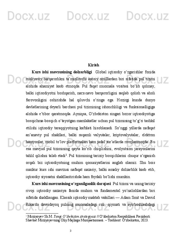 3 Kirish
Kurs   ishi   mavzusining   dolzarbligi     Global   iqtisodiy   o‘zgarishlar   fonida
moliyaviy   barqarorlikni   ta’minlovchi   asosiy   omillardan   biri   sifatida   pul   tizimi
alohida   ahamiyat   kasb   etmoqda.   Pul   faqat   muomala   vositasi   bo‘lib   qolmay,
balki   iqtisodiyotni   boshqarish,   narx-navo   barqarorligini   saqlab   qolish   va   aholi
farovonligini   oshirishda   hal   qiluvchi   o‘ringa   ega.   Hozirgi   kunda   dunyo
davlatlarining   deyarli   barchasi   pul   tizimining   ishonchliligi   va   funksionalligiga
alohida   e’tibor   qaratmoqda.   Ayniqsa,   O‘zbekiston   singari   bozor   iqtisodiyotiga
bosqichma-bosqich o‘tayotgan mamlakatlar uchun pul tizimining to‘g‘ri tashkil
etilishi   iqtisodiy   taraqqiyotning   kafolati   hisoblanadi.   So‘nggi   yillarda   nafaqat
an’anaviy   pul   shakllari,   balki   raqamli   valyutalar,   kriptovalyutalar,   elektron
hamyonlar, mobil to‘lov platformalari ham jadal sur’atlarda rivojlanmoqda. Bu
esa   mavjud   pul   tizimining   qayta   ko‘rib   chiqilishini,   evolyutsion   jarayonlarini
tahlil qilishni talab etadi 1
.   Pul tizimining tarixiy bosqichlarini chuqur o‘rganish
orqali   biz   iqtisodiyotning   muhim   qonuniyatlarini   anglab   olamiz.   Shu   bois
mazkur   kurs   ishi   mavzusi   nafaqat   nazariy,   balki   amaliy   dolzarblik   kasb   etib,
iqtisodiy siyosatni shakllantirishda ham foydali bo‘lishi mumkin.
Kurs ishi mavzusining o‘rganilganlik darajasi   Pul tizimi va uning tarixiy
rivoji   iqtisodiy   nazariya   fanida   muhim   va   fundamental   yo‘nalishlardan   biri
sifatida shakllangan. Klassik iqtisodiy maktab vakillari — Adam Smit va David
Rikardo   davridayoq   pulning   muomaladagi   roli,   qiymati   va   ayirboshlashdagi
1
  Mirziyoyev Sh.M.  Yangi O‘zbekiston strategiyasi  // O‘zbekiston Respublikasi Prezidenti 
Shavkat Mirziyoyevning Oliy Majlisga Murojaatnomasi. – Toshkent: O‘zbekiston, 2023. 