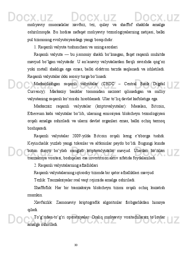 30moliyaviy   muomalalar   xavfsiz,   tez,   qulay   va   shaffof   shaklda   amalga
oshirilmoqda.   Bu   hodisa   nafaqat   moliyaviy   texnologiyalarning   natijasi,   balki
pul tizimining evolyutsiyasidagi yangi bosqichdir.
1. Raqamli valyuta tushunchasi va uning asoslari
Raqamli   valyuta   —   bu   jismoniy   shakli   bo‘lmagan,   faqat   raqamli   muhitda
mavjud   bo‘lgan   valyutadir.   U   an’anaviy   valyutalardan   farqli   ravishda   qog‘oz
yoki   metall   shakliga   ega   emas,   balki   elektron   tarzda   saqlanadi   va   ishlatiladi.
Raqamli valyutalar ikki asosiy turga bo‘linadi:
Markazlashgan   raqamli   valyutalar   (CBDC   –   Central   Bank   Digital
Currency):   Markaziy   banklar   tomonidan   nazorat   qilinadigan   va   milliy
valyutaning raqamli ko‘rinishi hisoblanadi. Ular to‘liq davlat kafolatiga ega.
Markazsiz   raqamli   valyutalar   (kriptovalyutalar):   Masalan,   Bitcoin,
Ethereum   kabi   valyutalar   bo‘lib,   ularning   emissiyasi   blokcheyn   texnologiyasi
orqali   amalga   oshiriladi   va   ularni   davlat   organlari   emas,   balki   ochiq   tarmoq
boshqaradi.
Raqamli   valyutalar   2009-yilda   Bitcoin   orqali   keng   e’tiborga   tushdi.
Keyinchalik   yuzlab   yangi   tokenlar   va   altkoinlar   paydo   bo‘ldi.   Bugungi   kunda
butun   dunyo   bo‘ylab   minglab   kriptovalyutalar   mavjud.   Ulardan   ba’zilari
tranzaksiya vositasi, boshqalari esa investitsion aktiv sifatida foydalaniladi.
2. Raqamli valyutalarning afzalliklari
Raqamli valyutalarning iqtisodiy tizimda bir qator afzalliklari mavjud:
Tezlik: Tranzaksiyalar real vaqt rejimida amalga oshiriladi.
Shaffoflik:   Har   bir   tranzaksiya   blokcheyn   tizimi   orqali   ochiq   kuzatish
mumkin.
Xavfsizlik:   Zamonaviy   kriptografik   algoritmlar   firibgarlikdan   himoya
qiladi.
To‘g‘ridan-to‘g‘ri   operatsiyalar:   Oraliq   moliyaviy   vositachilarsiz   to‘lovlar
amalga oshiriladi. 