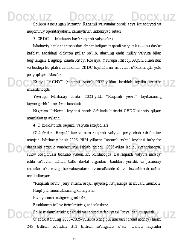31Soliqqa asoslangan kuzatuv: Raqamli  valyutalar orqali soya iqtisodiyoti va
noqonuniy operatsiyalarni kamaytirish imkoniyati ortadi.
3. CBDC — Markaziy bank raqamli valyutalari
Markaziy banklar tomonidan chiqariladigan raqamli valyutalar — bu davlat
kafolati   asosidagi   elektron   pullar   bo‘lib,   ularning   qadri   milliy   valyuta   bilan
bog‘langan. Bugungi kunda Xitoy, Rossiya, Yevropa Ittifoqi, AQSh, Hindiston
va boshqa ko‘plab mamlakatlar CBDC loyihalarini sinovdan o‘tkazmoqda yoki
joriy qilgan. Masalan:
Xitoy:   “e-CNY”   (raqamli   yuan)   2022-yildan   boshlab   tajriba   asosida
ishlatilmoqda.
Yevropa   Markaziy   banki:   2023-yilda   “Raqamli   yevro”   loyihasining
tayyorgarlik bosqichini boshladi.
Nigeriya:   “eNaira”   loyihasi   orqali   Afrikada   birinchi   CBDC’ni   joriy   qilgan
mamlakatga aylandi.
4. O‘zbekistonda raqamli valyuta istiqbollari
O‘zbekiston   Respublikasida   ham   raqamli   valyuta   joriy   etish   istiqbollari
mavjud.   Markaziy   bank   2023–2024   yillarda   “raqamli   so‘m”   loyihasi   bo‘yicha
dastlabki   texnik   yondashuvni   ishlab   chiqdi.   2025-yilga   kelib,   eksperimental
sinov   bosqichlari   boshlab   yuborilishi   kutilmoqda.   Bu   raqamli   valyuta   nafaqat
ichki   to‘lovlar   uchun,   balki   davlat   organlari,   banklar,   yuridik   va   jismoniy
shaxslar   o‘rtasidagi   tranzaksiyalarni   avtomatlashtirish   va   tezlashtirish   uchun
mo‘ljallangan.
“Raqamli so‘m” joriy etilishi orqali quyidagi natijalarga erishilishi mumkin:
Naqd pul muomalasining kamayishi;
Pul aylanish tezligining oshishi;
Banklararo to‘lov tizimlarining soddalashuvi;
Soliq tushumlarining oshishi va iqtisodiy faoliyatni “soya”dan chiqarish.
O‘zbekistonning 2022–2025-yillarda keng pul massasi (broad money) hajmi
245   trillion   so‘mdan   312   trillion   so‘mgacha   o‘sdi.   Ushbu   raqamlar 