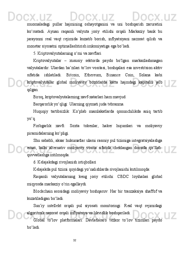 32muomaladagi   pullar   hajmining   oshayotganini   va   uni   boshqarish   zaruratini
ko‘rsatadi.   Aynan   raqamli   valyuta   joriy   etilishi   orqali   Markaziy   bank   bu
jarayonni   real   vaqt   rejimida   kuzatib   borish,   inflyatsiyani   nazorat   qilish   va
monetar siyosatni optimallashtirish imkoniyatiga ega bo‘ladi.
5. Kriptovalyutalarning o‘rni va xavflari
Kriptovalyutalar   –   xususiy   sektorda   paydo   bo‘lgan   markazlashmagan
valyutalardir. Ulardan ba’zilari to‘lov vositasi, boshqalari esa investitsion aktiv
sifatida   ishlatiladi.   Bitcoin,   Ethereum,   Binance   Coin,   Solana   kabi
kriptovalyutalar   global   moliyaviy   bozorlarda   katta   hajmdagi   kapitalni   jalb
qilgan.
Biroq, kriptovalyutalarning xavf-xatarlari ham mavjud:
Barqarorlik yo‘qligi: Ularning qiymati juda tebranma.
Huquqiy   tartibsizlik:   Ko‘plab   mamlakatlarda   qonunchilikda   aniq   tartib
yo‘q.
Firibgarlik   xavfi:   Soxta   tokenlar,   haker   hujumlari   va   moliyaviy
piramidalarning ko‘pligi.
Shu sababli, aksar hukumatlar ularni rasmiy pul tizimiga integratsiyalashga
emas,   balki   alternativ   moliyaviy   vosita   sifatida   cheklangan   doirada   qo‘llab-
quvvatlashga intilmoqda.
6. Kelajakdagi rivojlanish istiqbollari
Kelajakda pul tizimi quyidagi yo‘nalishlarda rivojlanishi kutilmoqda:
Raqamli   valyutalarning   keng   joriy   etilishi:   CBDC   loyihalari   global
miqyosda markaziy o‘rin egallaydi.
Blockchain   asosidagi   moliyaviy   boshqaruv:   Har   bir   tranzaksiya   shaffof   va
kuzatiladigan bo‘ladi.
Sun’iy   intellekt   orqali   pul   siyosati   monitoringi:   Real   vaqt   rejimidagi
algoritmik nazorat orqali inflyatsiya va likvidlik boshqariladi.
Global   to‘lov   platformalari:   Davlatlararo   tezkor   to‘lov   tizimlari   paydo
bo‘ladi. 