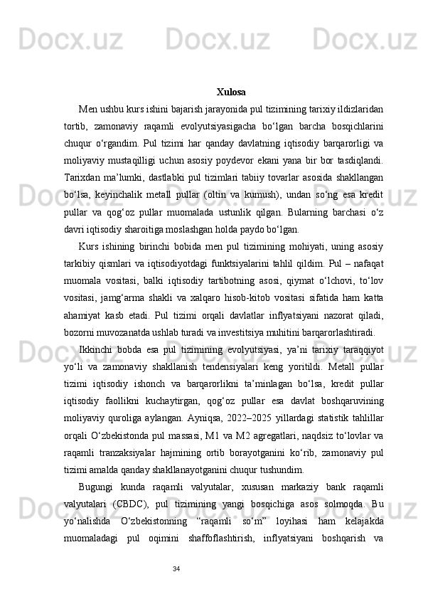 34 Xulosa
Men ushbu kurs ishini bajarish jarayonida pul tizimining tarixiy ildizlaridan
tortib,   zamonaviy   raqamli   evolyutsiyasigacha   bo‘lgan   barcha   bosqichlarini
chuqur   o‘rgandim.   Pul   tizimi   har   qanday   davlatning   iqtisodiy   barqarorligi   va
moliyaviy   mustaqilligi   uchun   asosiy   poydevor   ekani   yana   bir   bor   tasdiqlandi.
Tarixdan   ma’lumki,   dastlabki   pul   tizimlari   tabiiy   tovarlar   asosida   shakllangan
bo‘lsa,   keyinchalik   metall   pullar   (oltin   va   kumush),   undan   so‘ng   esa   kredit
pullar   va   qog‘oz   pullar   muomalada   ustunlik   qilgan.   Bularning   barchasi   o‘z
davri iqtisodiy sharoitiga moslashgan holda paydo bo‘lgan.
Kurs   ishining   birinchi   bobida   men   pul   tizimining   mohiyati,   uning   asosiy
tarkibiy   qismlari   va   iqtisodiyotdagi   funktsiyalarini   tahlil   qildim.   Pul   –   nafaqat
muomala   vositasi,   balki   iqtisodiy   tartibotning   asosi,   qiymat   o‘lchovi,   to‘lov
vositasi,   jamg‘arma   shakli   va   xalqaro   hisob-kitob   vositasi   sifatida   ham   katta
ahamiyat   kasb   etadi.   Pul   tizimi   orqali   davlatlar   inflyatsiyani   nazorat   qiladi,
bozorni muvozanatda ushlab turadi va investitsiya muhitini barqarorlashtiradi.
Ikkinchi   bobda   esa   pul   tizimining   evolyutsiyasi,   ya’ni   tarixiy   taraqqiyot
yo‘li   va   zamonaviy   shakllanish   tendensiyalari   keng   yoritildi.   Metall   pullar
tizimi   iqtisodiy   ishonch   va   barqarorlikni   ta’minlagan   bo‘lsa,   kredit   pullar
iqtisodiy   faollikni   kuchaytirgan,   qog‘oz   pullar   esa   davlat   boshqaruvining
moliyaviy   quroliga   aylangan.   Ayniqsa,   2022–2025   yillardagi   statistik   tahlillar
orqali   O‘zbekistonda   pul   massasi,   M1   va   M2   agregatlari,   naqdsiz   to‘lovlar   va
raqamli   tranzaksiyalar   hajmining   ortib   borayotganini   ko‘rib,   zamonaviy   pul
tizimi amalda qanday shakllanayotganini chuqur tushundim.
Bugungi   kunda   raqamli   valyutalar,   xususan   markaziy   bank   raqamli
valyutalari   (CBDC),   pul   tizimining   yangi   bosqichiga   asos   solmoqda.   Bu
yo‘nalishda   O‘zbekistonning   “raqamli   so‘m”   loyihasi   ham   kelajakda
muomaladagi   pul   oqimini   shaffoflashtirish,   inflyatsiyani   boshqarish   va 