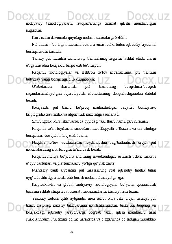 35moliyaviy   texnologiyalarni   rivojlantirishga   xizmat   qilishi   mumkinligini
angladim.
Kurs ishim davomida quyidagi muhim xulosalarga keldim:
Pul tizimi – bu faqat muomala vositasi emas, balki butun iqtisodiy siyosatni
boshqaruvchi kuchdir;
Tarixiy   pul   tizimlari   zamonaviy   tizimlarning   negizini   tashkil   etadi,   ularni
o‘rganmasdan kelajakni barpo etib bo‘lmaydi;
Raqamli   texnologiyalar   va   elektron   to‘lov   infratuzilmasi   pul   tizimini
butunlay yangi bosqichga olib chiqmoqda;
O‘zbekiston   sharoitida   pul   tizimining   bosqichma-bosqich
raqamlashtirilayotgani   iqtisodiyotda   islohotlarning   chuqurlashganidan   dalolat
beradi;
Kelajakda   pul   tizimi   ko‘proq   markazlashgan   raqamli   boshqaruv,
kriptografik xavfsizlik va algoritmik nazoratga asoslanadi.
Shuningdek, kurs ishim asosida quyidagi takliflarni ham ilgari suraman:
Raqamli   so‘m   loyihasini   sinovdan   muvaffaqiyatli   o‘tkazish   va   uni   aholiga
bosqichma-bosqich tatbiq etish lozim;
Naqdsiz   to‘lov   vositalaridan   foydalanishni   rag‘batlantirish   orqali   pul
muomalasining shaffofligini ta’minlash kerak;
Raqamli   moliya   bo‘yicha   aholining   savodxonligini   oshirish   uchun   maxsus
o‘quv dasturlari va platformalarni yo‘lga qo‘yish zarur;
Markaziy   bank   siyosatini   pul   massasining   real   iqtisodiy   faollik   bilan
uyg‘unlashtirilgan holda olib borish muhim ahamiyatga ega;
Kriptoaktivlar   va   global   moliyaviy   texnologiyalar   bo‘yicha   qonunchilik
bazasini ishlab chiqish va nazorat mexanizmlarini kuchaytirish lozim.
Yakuniy   xulosa   qilib   aytganda,   men   ushbu   kurs   ishi   orqali   nafaqat   pul
tizimi   haqidagi   nazariy   bilimlarimni   mustahkamladim,   balki   uni   bugungi   va
kelajakdagi   iqtisodiy   jarayonlarga   bog‘lab   tahlil   qilish   malakasini   ham
shakllantirdim. Pul tizimi doimo harakatda va o‘zgarishda bo‘ladigan murakkab 