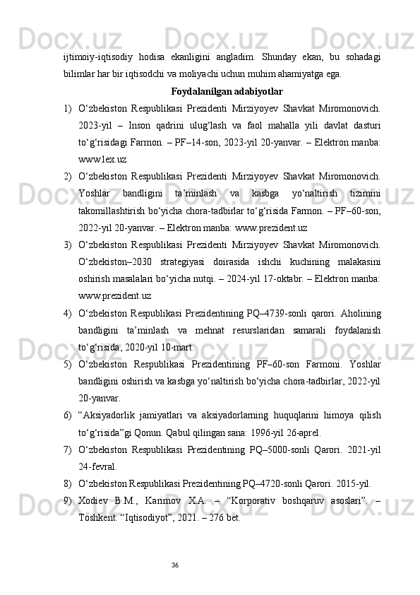 36ijtimoiy-iqtisodiy   hodisa   ekanligini   angladim.   Shunday   ekan,   bu   sohadagi
bilimlar har bir iqtisodchi va moliyachi uchun muhim ahamiyatga ega.
Foydalanilgan adabiyotlar
1) O‘zbekiston   Respublikasi   Prezidenti   Mirziyoyev   Shavkat   Miromonovich.
2023-yil   –   Inson   qadrini   ulug‘lash   va   faol   mahalla   yili   davlat   dasturi
to‘g‘risidagi Farmon. – PF–14-son, 2023-yil 20-yanvar. – Elektron manba:
www.lex.uz
2) O‘zbekiston   Respublikasi   Prezidenti   Mirziyoyev   Shavkat   Miromonovich.
Yoshlar   bandligini   ta’minlash   va   kasbga   yo‘naltirish   tizimini
takomillashtirish bo‘yicha chora-tadbirlar to‘g‘risida Farmon. – PF–60-son,
2022-yil 20-yanvar. – Elektron manba: www.prezident.uz
3) O‘zbekiston   Respublikasi   Prezidenti   Mirziyoyev   Shavkat   Miromonovich.
O‘zbekiston–2030   strategiyasi   doirasida   ishchi   kuchining   malakasini
oshirish masalalari bo‘yicha nutqi. – 2024-yil 17-oktabr. – Elektron manba:
www.prezident.uz
4) O‘zbekiston   Respublikasi   Prezidentining   PQ–4739-sonli   qarori.   Aholining
bandligini   ta’minlash   va   mehnat   resurslaridan   samarali   foydalanish
to‘g‘risida, 2020-yil 10-mart.
5) O‘zbekiston   Respublikasi   Prezidentining   PF–60-son   Farmoni.   Yoshlar
bandligini oshirish va kasbga yo‘naltirish bo‘yicha chora-tadbirlar, 2022-yil
20-yanvar.
6) “Aksiyadorlik   jamiyatlari   va   aksiyadorlarning   huquqlarini   himoya   qilish
to‘g‘risida”gi Qonun. Qabul qilingan sana: 1996-yil 26-aprel.
7) O‘zbekiston   Respublikasi   Prezidentining   PQ–5000-sonli   Qarori.   2021-yil
24-fevral.
8) O‘zbekiston Respublikasi Prezidentining PQ–4720-sonli Qarori. 2015-yil.
9) Xodiev   B.M.,   Karimov   X.A.   –   “Korporativ   boshqaruv   asoslari”.   –
Toshkent: “Iqtisodiyot”, 2021. – 276 bet. 
