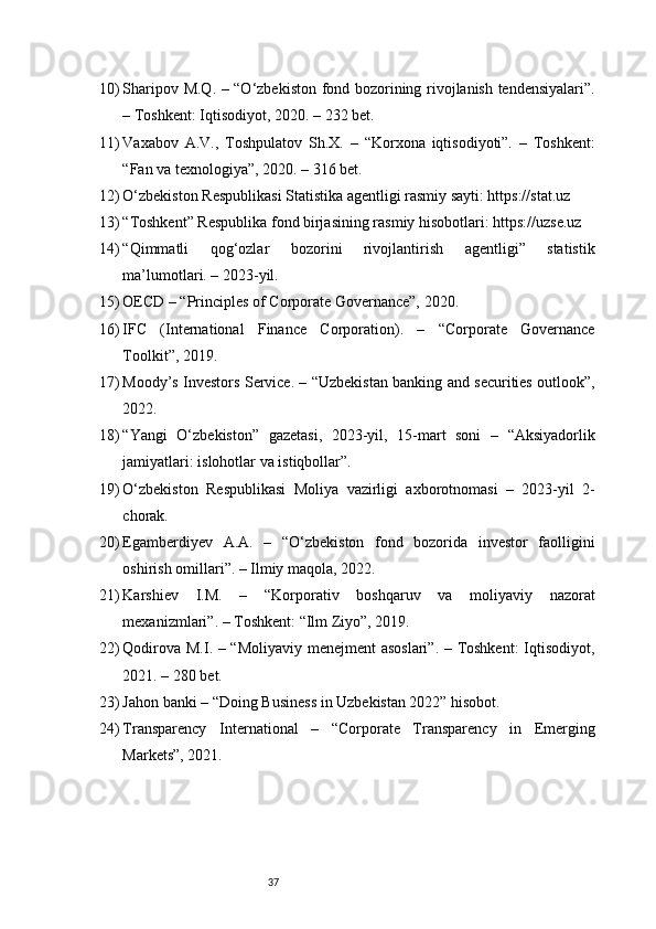 3710) Sharipov M.Q. – “O‘zbekiston fond bozorining rivojlanish tendensiyalari”.
– Toshkent: Iqtisodiyot, 2020. – 232 bet.
11) Vaxabov   A.V.,   Toshpulatov   Sh.X.   –   “Korxona   iqtisodiyoti”.   –   Toshkent:
“Fan va texnologiya”, 2020. – 316 bet.
12) O‘zbekiston Respublikasi Statistika agentligi rasmiy sayti: https://stat.uz
13) “Toshkent” Respublika fond birjasining rasmiy hisobotlari: https://uzse.uz
14) “Qimmatli   qog‘ozlar   bozorini   rivojlantirish   agentligi”   statistik
ma’lumotlari. – 2023-yil.
15) OECD – “Principles of Corporate Governance”, 2020.
16) IFC   (International   Finance   Corporation).   –   “Corporate   Governance
Toolkit”, 2019.
17) Moody’s Investors Service. – “Uzbekistan banking and securities outlook”,
2022.
18) “Yangi   O‘zbekiston”   gazetasi,   2023-yil,   15-mart   soni   –   “Aksiyadorlik
jamiyatlari: islohotlar va istiqbollar”.
19) O‘zbekiston   Respublikasi   Moliya   vazirligi   axborotnomasi   –   2023-yil   2-
chorak.
20) Egamberdiyev   A.A.   –   “O‘zbekiston   fond   bozorida   investor   faolligini
oshirish omillari”. – Ilmiy maqola, 2022.
21) Karshiev   I.M.   –   “Korporativ   boshqaruv   va   moliyaviy   nazorat
mexanizmlari”. – Toshkent: “Ilm Ziyo”, 2019.
22) Qodirova M.I. – “Moliyaviy menejment asoslari”. – Toshkent:  Iqtisodiyot,
2021. – 280 bet.
23) Jahon banki – “Doing Business in Uzbekistan 2022” hisobot.
24) Transparency   International   –   “Corporate   Transparency   in   Emerging
Markets”, 2021. 