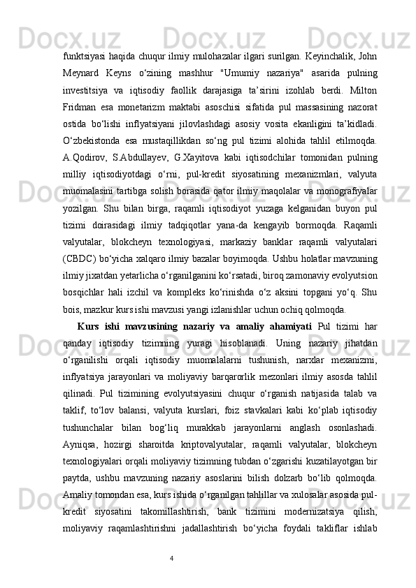 4funktsiyasi  haqida chuqur ilmiy mulohazalar ilgari surilgan. Keyinchalik, John
Meynard   Keyns   o‘zining   mashhur   "Umumiy   nazariya"   asarida   pulning
investitsiya   va   iqtisodiy   faollik   darajasiga   ta’sirini   izohlab   berdi.   Milton
Fridman   esa   monetarizm   maktabi   asoschisi   sifatida   pul   massasining   nazorat
ostida   bo‘lishi   inflyatsiyani   jilovlashdagi   asosiy   vosita   ekanligini   ta’kidladi.
O‘zbekistonda   esa   mustaqillikdan   so‘ng   pul   tizimi   alohida   tahlil   etilmoqda.
A.Qodirov,   S.Abdullayev,   G.Xayitova   kabi   iqtisodchilar   tomonidan   pulning
milliy   iqtisodiyotdagi   o‘rni,   pul-kredit   siyosatining   mexanizmlari,   valyuta
muomalasini   tartibga   solish   borasida   qator   ilmiy   maqolalar   va   monografiyalar
yozilgan.   Shu   bilan   birga,   raqamli   iqtisodiyot   yuzaga   kelganidan   buyon   pul
tizimi   doirasidagi   ilmiy   tadqiqotlar   yana-da   kengayib   bormoqda.   Raqamli
valyutalar,   blokcheyn   texnologiyasi,   markaziy   banklar   raqamli   valyutalari
(CBDC) bo‘yicha xalqaro ilmiy bazalar boyimoqda. Ushbu holatlar mavzuning
ilmiy jixatdan yetarlicha o‘rganilganini ko‘rsatadi, biroq zamonaviy evolyutsion
bosqichlar   hali   izchil   va   kompleks   ko‘rinishda   o‘z   aksini   topgani   yo‘q.   Shu
bois, mazkur kurs ishi mavzusi yangi izlanishlar uchun ochiq qolmoqda.
Kurs   ishi   mavzusining   nazariy   va   amaliy   ahamiyati   Pul   tizimi   har
qanday   iqtisodiy   tizimning   yuragi   hisoblanadi.   Uning   nazariy   jihatdan
o‘rganilishi   orqali   iqtisodiy   muomalalarni   tushunish,   narxlar   mexanizmi,
inflyatsiya   jarayonlari   va   moliyaviy   barqarorlik   mezonlari   ilmiy   asosda   tahlil
qilinadi.   Pul   tizimining   evolyutsiyasini   chuqur   o‘rganish   natijasida   talab   va
taklif,   to‘lov   balansi,   valyuta   kurslari,   foiz   stavkalari   kabi   ko‘plab   iqtisodiy
tushunchalar   bilan   bog‘liq   murakkab   jarayonlarni   anglash   osonlashadi.
Ayniqsa,   hozirgi   sharoitda   kriptovalyutalar,   raqamli   valyutalar,   blokcheyn
texnologiyalari orqali moliyaviy tizimning tubdan o‘zgarishi kuzatilayotgan bir
paytda,   ushbu   mavzuning   nazariy   asoslarini   bilish   dolzarb   bo‘lib   qolmoqda.
Amaliy tomondan esa, kurs ishida o‘rganilgan tahlillar va xulosalar asosida pul-
kredit   siyosatini   takomillashtirish,   bank   tizimini   modernizatsiya   qilish,
moliyaviy   raqamlashtirishni   jadallashtirish   bo‘yicha   foydali   takliflar   ishlab 