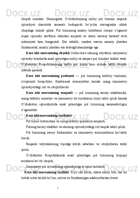 5chiqish   mumkin.   Shuningdek,   O‘zbekistonning   milliy   pul   tizimini   raqamli
iqtisodiyot   sharoitida   samarali   boshqarish   bo‘yicha   strategiyalar   ishlab
chiqishga   xizmat   qiladi.   Pul   tizimining   amaliy   holatlarini   chuqur   o‘rganish
orqali   iqtisodiy   xavflarni   oldindan   aniqlash   va   ularni   barvaqt   bartaraf   etish
imkoniyati   ham   kengayadi.   Shu   sababli,   mazkur   mavzu   nazariy   jihatdan
fundamental, amaliy jihatdan esa strategik ahamiyatga ega.
Kurs ishi mavzusining obyekti   Ushbu kurs ishining obyektini zamonaviy
iqtisodiy tizimlarda amal qilayotgan milliy va xalqaro pul tizimlari tashkil etadi.
O‘zbekiston   Respublikasining   milliy   pul   tizimi   ham   alohida   tahlil   obyekti
sifatida qaraladi.
Kurs   ishi   mavzusining   predmeti   —   pul   tizimining   tarkibiy   tuzilmasi,
rivojlanish   bosqichlari,   funktsional   xususiyatlari   hamda   uning   zamonaviy
iqtisodiyotdagi roli va istiqbollaridir.
Kurs   ishi   mavzusining   maqsadi   —   pul   tizimining   tarixiy   shakllanishi,
uning tarkibiy unsurlari va zamonaviy ko‘rinishlarini  ilmiy tahlil qilish hamda
O‘zbekiston   iqtisodiyotida   amal   qilayotgan   pul   tizimining   samaradorligini
o‘rganishdir.
Kurs ishi mavzusining vazifalari
Pul tizimi tushunchasi va uning tarkibiy qismlarini aniqlash;
Pulning tarixiy shakllari va ularning iqtisodiyotdagi roli haqida tahlil qilish;
Pul   tizimining   asosiy   funksiyalari   va   zamonaviy   xususiyatlarini   ko‘rsatib
berish;
Raqamli   valyutalarning   vujudga   kelish   sabablari   va   istiqbollarini   tahlil
qilish;
O‘zbekiston   Respublikasida   amal   qilayotgan   pul   tizimining   huquqiy
asoslarini ko‘rib chiqish;
Zamonaviy pul siyosatining iqtisodiyotga ta’sirini baholash.
Kurs ishi mavzusining tuzilishi    Kurs ishi kirish, ikkita asosiy bob, har bir
bobda uchta kichik bo‘lim, xulosa va foydalanilgan adabiyotlardan iborat. 