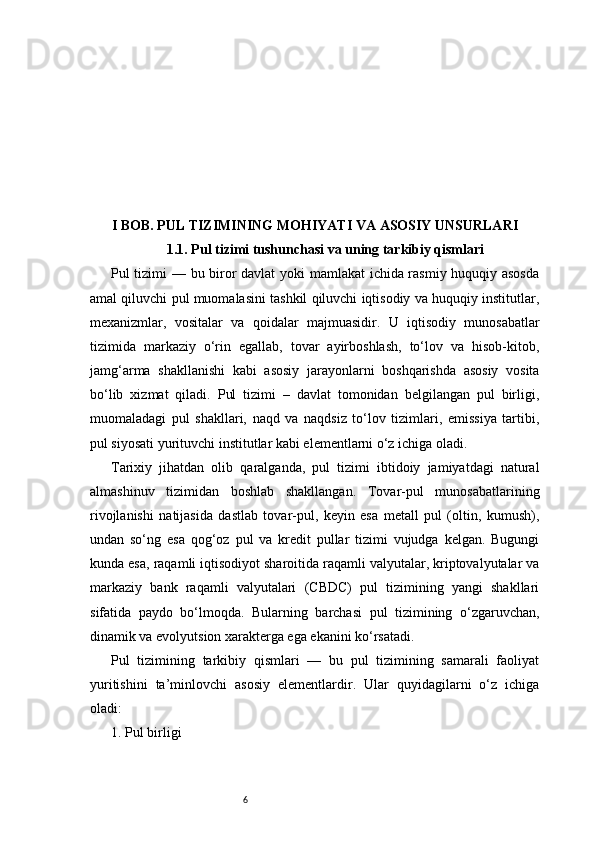 6I BOB. PUL TIZIMINING MOHIYATI VA ASOSIY UNSURLARI
1.1. Pul tizimi tushunchasi va uning tarkibiy qismlari
Pul tizimi — bu biror davlat yoki mamlakat ichida rasmiy huquqiy asosda
amal qiluvchi pul muomalasini tashkil qiluvchi iqtisodiy va huquqiy institutlar,
mexanizmlar,   vositalar   va   qoidalar   majmuasidir.   U   iqtisodiy   munosabatlar
tizimida   markaziy   o‘rin   egallab,   tovar   ayirboshlash,   to‘lov   va   hisob-kitob,
jamg‘arma   shakllanishi   kabi   asosiy   jarayonlarni   boshqarishda   asosiy   vosita
bo‘lib   xizmat   qiladi.   Pul   tizimi   –   davlat   tomonidan   belgilangan   pul   birligi,
muomaladagi   pul   shakllari,   naqd   va   naqdsiz   to‘lov   tizimlari,   emissiya   tartibi,
pul siyosati yurituvchi institutlar kabi elementlarni o‘z ichiga oladi.
Tarixiy   jihatdan   olib   qaralganda,   pul   tizimi   ibtidoiy   jamiyatdagi   natural
almashinuv   tizimidan   boshlab   shakllangan.   Tovar-pul   munosabatlarining
rivojlanishi   natijasida   dastlab   tovar-pul,   keyin   esa   metall   pul   (oltin,   kumush),
undan   so‘ng   esa   qog‘oz   pul   va   kredit   pullar   tizimi   vujudga   kelgan.   Bugungi
kunda esa, raqamli iqtisodiyot sharoitida raqamli valyutalar, kriptovalyutalar va
markaziy   bank   raqamli   valyutalari   (CBDC)   pul   tizimining   yangi   shakllari
sifatida   paydo   bo‘lmoqda.   Bularning   barchasi   pul   tizimining   o‘zgaruvchan,
dinamik va evolyutsion xarakterga ega ekanini ko‘rsatadi.
Pul   tizimining   tarkibiy   qismlari   —   bu   pul   tizimining   samarali   faoliyat
yuritishini   ta’minlovchi   asosiy   elementlardir.   Ular   quyidagilarni   o‘z   ichiga
oladi:
1. Pul birligi 
