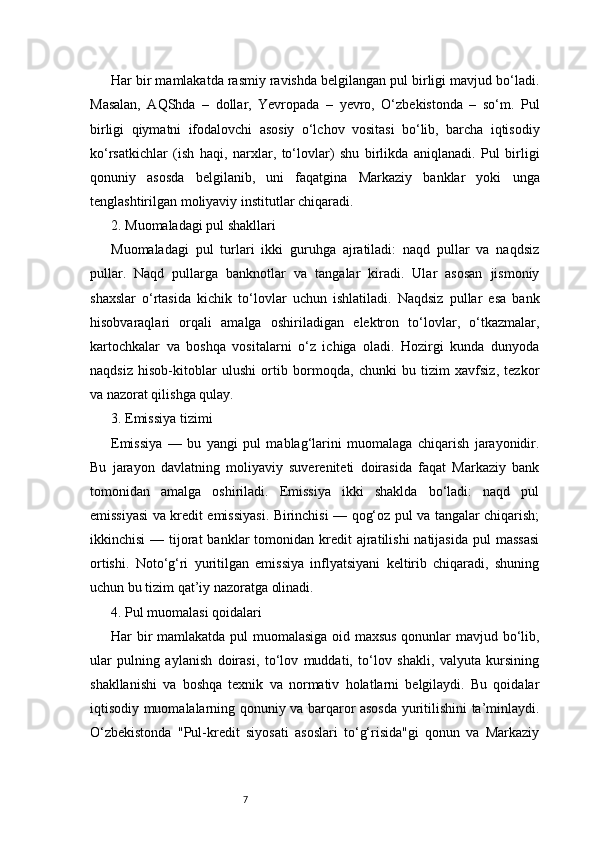 7Har bir mamlakatda rasmiy ravishda belgilangan pul birligi mavjud bo‘ladi.
Masalan,   AQShda   –   dollar,   Yevropada   –   yevro,   O‘zbekistonda   –   so‘m.   Pul
birligi   qiymatni   ifodalovchi   asosiy   o‘lchov   vositasi   bo‘lib,   barcha   iqtisodiy
ko‘rsatkichlar   (ish   haqi,   narxlar,   to‘lovlar)   shu   birlikda   aniqlanadi.   Pul   birligi
qonuniy   asosda   belgilanib,   uni   faqatgina   Markaziy   banklar   yoki   unga
tenglashtirilgan moliyaviy institutlar chiqaradi.
2. Muomaladagi pul shakllari
Muomaladagi   pul   turlari   ikki   guruhga   ajratiladi:   naqd   pullar   va   naqdsiz
pullar.   Naqd   pullarga   banknotlar   va   tangalar   kiradi.   Ular   asosan   jismoniy
shaxslar   o‘rtasida   kichik   to‘lovlar   uchun   ishlatiladi.   Naqdsiz   pullar   esa   bank
hisobvaraqlari   orqali   amalga   oshiriladigan   elektron   to‘lovlar,   o‘tkazmalar,
kartochkalar   va   boshqa   vositalarni   o‘z   ichiga   oladi.   Hozirgi   kunda   dunyoda
naqdsiz   hisob-kitoblar   ulushi   ortib   bormoqda,   chunki   bu   tizim   xavfsiz,   tezkor
va nazorat qilishga qulay.
3. Emissiya tizimi
Emissiya   —   bu   yangi   pul   mablag‘larini   muomalaga   chiqarish   jarayonidir.
Bu   jarayon   davlatning   moliyaviy   suvereniteti   doirasida   faqat   Markaziy   bank
tomonidan   amalga   oshiriladi.   Emissiya   ikki   shaklda   bo‘ladi:   naqd   pul
emissiyasi va kredit emissiyasi. Birinchisi — qog‘oz pul va tangalar chiqarish;
ikkinchisi   — tijorat  banklar  tomonidan  kredit   ajratilishi  natijasida  pul   massasi
ortishi.   Noto‘g‘ri   yuritilgan   emissiya   inflyatsiyani   keltirib   chiqaradi,   shuning
uchun bu tizim qat’iy nazoratga olinadi.
4. Pul muomalasi qoidalari
Har bir mamlakatda pul muomalasiga oid maxsus qonunlar mavjud bo‘lib,
ular   pulning   aylanish   doirasi,   to‘lov   muddati,   to‘lov   shakli,   valyuta   kursining
shakllanishi   va   boshqa   texnik   va   normativ   holatlarni   belgilaydi.   Bu   qoidalar
iqtisodiy muomalalarning qonuniy va barqaror asosda yuritilishini ta’minlaydi.
O‘zbekistonda   "Pul-kredit   siyosati   asoslari   to‘g‘risida"gi   qonun   va   Markaziy 