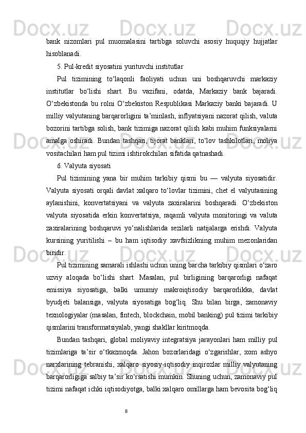 8bank   nizomlari   pul   muomalasini   tartibga   soluvchi   asosiy   huquqiy   hujjatlar
hisoblanadi.
5. Pul-kredit siyosatini yurituvchi institutlar
Pul   tizimining   to‘laqonli   faoliyati   uchun   uni   boshqaruvchi   markaziy
institutlar   bo‘lishi   shart.   Bu   vazifani,   odatda,   Markaziy   bank   bajaradi.
O‘zbekistonda   bu   rolni   O‘zbekiston   Respublikasi   Markaziy   banki   bajaradi.   U
milliy valyutaning barqarorligini ta’minlash, inflyatsiyani nazorat qilish, valuta
bozorini tartibga solish, bank tizimiga nazorat qilish kabi muhim funksiyalarni
amalga   oshiradi.   Bundan   tashqari,   tijorat   banklari,   to‘lov   tashkilotlari,   moliya
vositachilari ham pul tizimi ishtirokchilari sifatida qatnashadi.
6. Valyuta siyosati
Pul   tizimining   yana   bir   muhim   tarkibiy   qismi   bu   —   valyuta   siyosatidir.
Valyuta   siyosati   orqali   davlat   xalqaro   to‘lovlar   tizimini,   chet   el   valyutasining
aylanishini,   konvertatsiyani   va   valyuta   zaxiralarini   boshqaradi.   O‘zbekiston
valyuta   siyosatida   erkin   konvertatsiya,   raqamli   valyuta   monitoringi   va   valuta
zaxiralarining   boshqaruvi   yo‘nalishlarida   sezilarli   natijalarga   erishdi.   Valyuta
kursining   yuritilishi   –   bu   ham   iqtisodiy   xavfsizlikning   muhim   mezonlaridan
biridir.
Pul tizimining samarali ishlashi uchun uning barcha tarkibiy qismlari o‘zaro
uzviy   aloqada   bo‘lishi   shart.   Masalan,   pul   birligining   barqarorligi   nafaqat
emissiya   siyosatiga,   balki   umumiy   makroiqtisodiy   barqarorlikka,   davlat
byudjeti   balansiga,   valyuta   siyosatiga   bog‘liq.   Shu   bilan   birga,   zamonaviy
texnologiyalar (masalan, fintech, blockchain, mobil banking) pul tizimi tarkibiy
qismlarini transformatsiyalab, yangi shakllar kiritmoqda.
Bundan   tashqari,   global   moliyaviy   integratsiya   jarayonlari   ham   milliy   pul
tizimlariga   ta’sir   o‘tkazmoqda.   Jahon   bozorlaridagi   o‘zgarishlar,   xom   ashyo
narxlarining   tebranishi,   xalqaro   siyosiy-iqtisodiy   inqirozlar   milliy   valyutaning
barqarorligiga salbiy ta’sir ko‘rsatishi mumkin. Shuning uchun, zamonaviy pul
tizimi nafaqat ichki iqtisodiyotga, balki xalqaro omillarga ham bevosita bog‘liq 