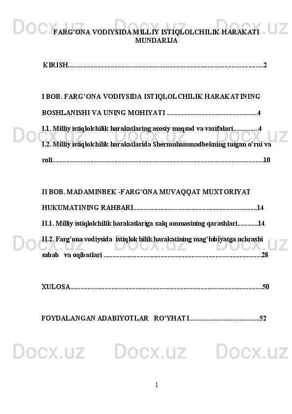 FARG’ONA VODIYSIDA MILLIY ISTIQLOLCHILIK HARAKATI
MUNDARIJA 
 
  KIRISH..................................................................................................................2
 
I BO B .  FARG’ONA VODIYSIDA ISTIQLOLCHILIK HARAKATINING 
BOSHLANISHI VA UNING MOHIYATI .....................................................4
I.1. Milliy istiqlolchilik harakatlaring asosiy maqsad va vazifalari...............4
I.2.   Milliy istiqlolchilik harakatlarida Shermuhammadbekning tutgan o’rni va
roli...........................................................................................................................10
II BOB. MADAMINBEK -FARG’ONA MUVAQQAT MUXTORIYAT 
HUKUMATINING RAHBARI........................................................................14
II.1. Milliy istiqlolchilik harakatlariga xalq ommasining qarashlari............14
II.2. Farg’ona vodiysida  istiqlolchilik harakatining mag’lubiyatga uchrashi 
sabab   va oqibatlari ............................................................................................28
XULOSA................................................................................................................50
 
FOYDALANGAN ADABIYOTLAR   RO’YHATI.........................................52
1 