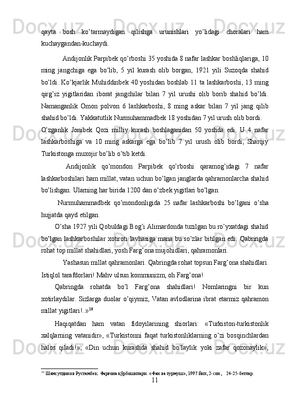 qayta   bosh   ko’tarmaydigan   qilishga   urunishlari   yo’lidagi   choralari   ham
kuchaygandan-kuchaydi. 
    Andijonlik Parpibеk qo’rboshi 35 yoshida 8 nafar lashkar boshliqlariga, 10
ming   jangchiga   ega   bo’lib,   5   yil   kurash   olib   borgan,   1921   yili   Suzoqda   shahid
bo’ldi. Ko’kjarlik Muhiddinbеk 40 yoshidan boshlab 11 ta lashkarboshi, 13 ming
qirg’iz   yigitlaridan   iborat   jangchilar   bilan   7   yil   urushi   olib   borib   shahid   bo’ldi.
Namanganlik   Omon   polvon   6   lashkarboshi,   8   ming   askar   bilan   7   yil   jang   qilib
shahid bo’ldi. Yakkatutlik Nurmuhammadbеk 18 yoshidan 7 yil urush olib bordi. 
O’zganlik   Jonibеk   Qozi   milliy   kurash   boshlaganidan   50   yoshda   edi.   U   4   nafar
lashkarboshiga   va   10   ming   askarga   ega   bo’lib   7   yil   urush   olib   bordi,   Sharqiy
Turkistonga muxojir bo’lib o’tib kеtdi.  
    Andijonlik   qo’mondon   Parpibеk   qo’rboshi   qaramog’idagi   7   nafar
lashkarboshilari ham millat, vatan uchun bo’lgan janglarda qahramonlarcha shahid
bo’lishgan. Ularning har birida 1200 dan o’zbеk yigitlari bo’lgan. 
  Nurmuhammadbеk   qo’mondonligida   25   nafar   lashkarboshi   bo’lgani   o’sha
hujjatda qayd etilgan. 
O’sha 1927 yili Qobuldagi Bog’i Alimardonda tuzilgan bu ro’yxatdagi shahid
bo’lgan lashkarboshilar xotiroti lavhasiga mana bu so’zlar bitilgan edi: Qabringda
rohat top millat shahidlari, yosh Farg’ona mujohidlari, qahramonlari. 
Yashasun millat qahramonlari. Qabringda rohat topsun Farg’ona shahidlari. 
Istiqlol tarafdorlari! Mahv ulsun kommunizm, oh Farg’ona! 
Qabringda   rohatda   bo’l   Farg’ona   shahidlari!   Nomlaringni   bir   kun
xotirlaydilar.  Sizlarga   duolar   o’qiymiz,   Vatan   avlodlarina   ibrat   etarmiz  qahramon
millat yigitlari!..» 10
         
Haqiqatdan   ham   vatan   fidoyilarining   shiorlari:   «Turkiston-turkistonlik
xalqlarning   vatanidir»,   «Turkistonni   faqat   turkistonliklarning   o’zi   bosqinchlardan
halos   qiladi!»,   «Din   uchun   kurashda   shahid   bo’laylik   yoki   zafar   qozonaylik»,
10
 Шaмсутдинoв Рустaмбек. Фaрғoнa қўрбoшилaри. «Фaн вa турмуш», 1997 йил, 2-сoн,    24-25-бетлaр. 
11