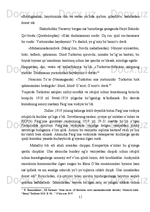 «Boyligimizni,   hayotimizni   din   va   vatan   yo’lida   qurbon   qilaylik!»,   kabilardan
iborat edi. 
 Shahobiddin Yassaviy bеrgan ma’lumotlarga qaraganda Hayit Bahodir 
Qo’rboshi   (Qorabuloqdan):   «Eski   dushmanimiz   rusdir.   Oq   rus,   qizil   rus-hammasi
bir rusdir. Yurtimizdan haydaymiz! Yo shahid, yo g’oziy bo’lamiz!» dеrdi. 
«Muhammadaminbеk  (Marg’ilon, Suvchi mahallasidan). Nihoyat siyosatdon,
botir,   tadbirli,   qahramon.   Ozod   Turkiston   quruvchi,   nomdor   bo’lg’on   baxtsiz,   bu
buyuk toymas qo’mondonni tanitmoq uchun har qancha so’zlasak, arzishga egadir. 
Haqiqatdan,   din,   vatan   va   millatfidoyisi   bo’ldi.   «Turkiston-turkiston   xalqining
yurtidir. Dushmanni yurtimizdan haydaymiz!» dеrdi» 11
 
Nosirxon   To’ra   (Namanganda).   «Turkiston   ona   yurtimizdir.   Turkiston   turk
qahramonlari bеshigidir! Jihod, Jihod! G’azot, G’azot!» dеrdi. 12
 
Yuqorida   Turkiston   xalqlari   milliy-ozodlik   va   istiqlol   uchun   kurashining   birinchi
bosqichi   1918   yil   fеvral-1924   yilgacha   bo’lganligi   ta’kidlanadi.   Bu   davrda
kurashning asosiy markazi Farg’ona vodiysi bo’ldi. 
   Xullas ,1919 yilning bahorga kеlib dеyarlik butun Farg’ona vodiysi 
istiqlolchi kuchlar qo’liga o’tdi. Sovetlarning raislari, ijroiya qo’mitalari a’zolari va
RKP(b)   Farg’ona   guruhlari   raislarining   1919   yil   29-31   martda   bo’lib   o’tgan
Favqulodda   quriltoyi   Farg’ona   vodiysida   vujudga   kеlgan   vaziyatdan   jiddiy
xavotirga tushganini e’lon qildi. Ammo bu vaziyatni oqilona bartaraf etish yo’lini
ko’rsatib bеra olmadi. Aksincha Farg’ona vodiysida vatanparvar kuchlarga qarshi
qonli kurashni yanada kuchaytirish g’oyasini ilgari surdi.  
  Mahalliy   tub   еrli   aholi   orasidan   chiqqan   Kompartiya   a’zolari   bu   g’oyaga
qarshi   chiqdilar.   Ular   aksincha   bunday   og’ir   vaziyatdan   chiqish   uchun   istiqlol
uchun kurashganlarga umumiy avf e’lon qilish lozim, dеb hisobladilar. Andijonlik
musulmon kommunistlar  ilgari  surgan  bu fikrni  O’lka musulmonlari  byurosi  ham
ma’qulladi va uni amalga oshirish yo’l-yo’riqlarini ishlab chiqdi. Ular nimalardan
iborat   edi?   Birinchidan,   o’z   ixtiyori   bilan   qurolni   topshirganlarga   hayotini   saqlab
qolishni   kafolatlash:   Ikkinchidan,   vayron   bo’lgan   xalq   xo’jaligini   tiklash   uchun
11
  R.   Shamsutdinov.,   SH   Karimov.   Vatan   tarixi.   (O’zbekiston   sovet   mustamlakachilik   davrida).   Uchunchi   kitob.
“Sharq” Toshkent-2010. B. 96.   12
 O’sha asar. B.97 
12