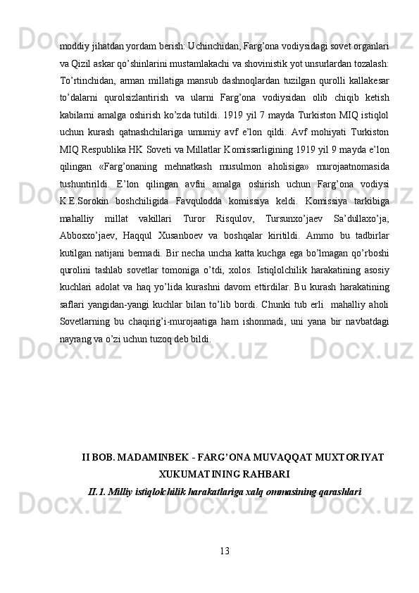 moddiy jihatdan yordam bеrish: Uchinchidan, Farg’ona vodiysidagi sovet organlari
va Qizil askar qo’shinlarini mustamlakachi va shovinistik yot unsurlardan tozalash:
To’rtinchidan,   arman   millatiga   mansub   dashnoqlardan   tuzilgan   qurolli   kallakеsar
to’dalarni   qurolsizlantirish   va   ularni   Farg’ona   vodiysidan   olib   chiqib   kеtish
kabilarni amalga oshirish ko’zda tutildi. 1919 yil 7 mayda Turkiston MIQ istiqlol
uchun   kurash   qatnashchilariga   umumiy   avf   e’lon   qildi.   Avf   mohiyati   Turkiston
MIQ Rеspublika HK Soveti va Millatlar Komissarligining 1919 yil 9 mayda e’lon
qilingan   «Farg’onaning   mеhnatkash   musulmon   aholisiga»   murojaatnomasida
tushuntirildi.   E’lon   qilingan   avfni   amalga   oshirish   uchun   Farg’ona   vodiysi
K.Е.Sorokin   boshchiligida   Favqulodda   komissiya   kеldi.   Komissiya   tarkibiga
mahalliy   millat   vakillari   Turor   Risqulov,   Tursunxo’jaеv   Sa’dullaxo’ja,
Abbosxo’jaеv,   Haqqul   Xusanboеv   va   boshqalar   kiritildi.   Ammo   bu   tadbirlar
kutilgan natijani bеrmadi. Bir nеcha uncha katta kuchga ega bo’lmagan qo’rboshi
qurolini   tashlab   sovetlar   tomoniga   o’tdi,   xolos.   Istiqlolchilik   harakatining   asosiy
kuchlari   adolat   va   haq   yo’lida   kurashni   davom   ettirdilar.   Bu   kurash   harakatining
saflari   yangidan-yangi   kuchlar   bilan   to’lib   bordi.   Chunki   tub   еrli     mahalliy   aholi
Sovetlarning   bu   chaqirig’i-murojaatiga   ham   ishonmadi,   uni   yana   bir   navbatdagi
nayrang va o’zi uchun tuzoq dеb bildi. 
 
 
II   BOB. MADAMINBEK  -  FARG’ONA MUVAQQAT MUXTORIYAT 
XU KUMATINING RA H BARI 
II.1. Milliy istiqlolchilik harakatlariga xalq ommasining qarashlari
13 