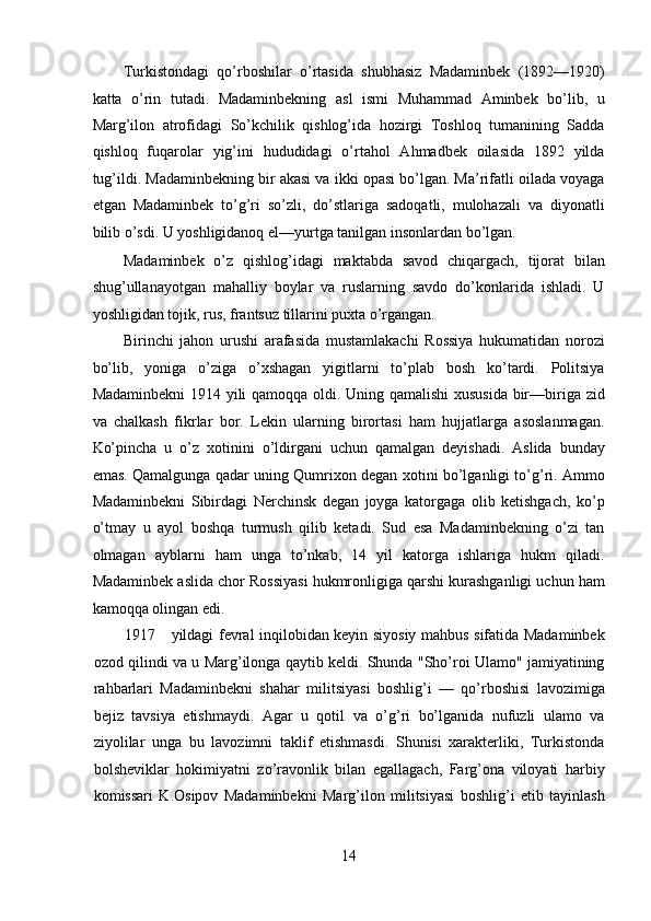 Turkistondagi   qo’rboshilar   o’rtasida   shubhasiz   Madaminbek   (1892—1920)
katta   o’rin   tutadi.   Madaminbekning   asl   ismi   Muhammad   Aminbek   bo’lib,   u
Marg’ilon   atrofidagi   So’kchilik   qishlog’ida   hozirgi   Toshloq   tumanining   Sadda
qishloq   fuqarolar   yig’ini   hududidagi   o’rtahol   Ahmadbek   oilasida   1892   yilda
tug’ildi. Madaminbekning bir akasi va ikki opasi bo’lgan. Ma’rifatli oilada voyaga
etgan   Madaminbek   to’g’ri   so’zli,   do’stlariga   sadoqatli,   mulohazali   va   diyonatli
bilib o’sdi. U yoshligidanoq el—yurtga tanilgan insonlardan bo’lgan. 
Madaminbek   o’z   qishlog’idagi   maktabda   savod   chiqargach,   tijorat   bilan
shug’ullanayotgan   mahalliy   boylar   va   ruslarning   savdo   do’konlarida   ishladi.   U
yoshligidan tojik, rus, frantsuz tillarini puxta o’rgangan. 
Birinchi   jahon   urushi   arafasida   mustamlakachi   Rossiya   hukumatidan   norozi
bo’lib,   yoniga   o’ziga   o’xshagan   yigitlarni   to’plab   bosh   ko’tardi.   Politsiya
Madaminbekni  1914 yili qamoqqa oldi. Uning qamalishi  xususida bir—biriga zid
va   chalkash   fikrlar   bor.   Lekin   ularning   birortasi   ham   hujjatlarga   asoslanmagan.
Ko’pincha   u   o’z   xotinini   o’ldirgani   uchun   qamalgan   deyishadi.   Aslida   bunday
emas. Qamalgunga qadar uning Qumrixon degan xotini bo’lganligi to’g’ri. Ammo
Madaminbekni   Sibirdagi   Nerchinsk   degan   joyga   katorgaga   olib   ketishgach,   ko’p
o’tmay   u   ayol   boshqa   turmush   qilib   ketadi.   Sud   esa   Madaminbekning   o’zi   tan
olmagan   ayblarni   ham   unga   to’nkab,   14   yil   katorga   ishlariga   hukm   qiladi.
Madaminbek aslida chor Rossiyasi hukmronligiga qarshi kurashganligi uchun ham
kamoqqa olingan edi. 
1917 yildagi fevral inqilobidan keyin siyosiy mahbus sifatida Madaminbek
ozod qilindi va u Marg’ilonga qaytib keldi. Shunda "Sho’roi Ulamo" jamiyatining
rahbarlari   Madaminbekni   shahar   militsiyasi   boshlig’i   —   qo’rboshisi   lavozimiga
bejiz   tavsiya   etishmaydi.   Agar   u   qotil   va   o’g’ri   bo’lganida   nufuzli   ulamo   va
ziyolilar   unga   bu   lavozimni   taklif   etishmasdi.   Shunisi   xarakterliki,   Turkistonda
bolsheviklar   hokimiyatni   zo’ravonlik   bilan   egallagach,   Farg’ona   viloyati   harbiy
komissari   K.Osipov   Madaminbekni   Marg’ilon   militsiyasi   boshlig’i   etib   tayinlash
14 