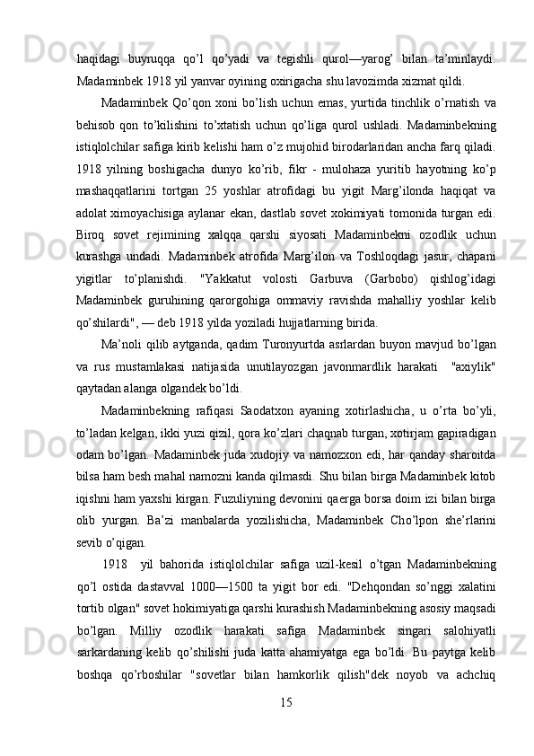 haqidagi   buyruqqa   qo’l   qo’yadi   va   tegishli   qurol—yarog’   bilan   ta’minlaydi.
Madaminbek 1918 yil yanvar oyining oxirigacha shu lavozimda xizmat qildi. 
Madaminbek   Qo’qon   xoni   bo’lish   uchun   emas,   yurtida   tinchlik   o’rnatish   va
behisob   qon   to’kilishini   to’xtatish   uchun   qo’liga   qurol   ushladi.   Madaminbekning
istiqlolchilar safiga kirib kelishi ham o’z mujohid birodarlaridan ancha farq qiladi.
1918   yilning   boshigacha   dunyo   ko’rib,   fikr   -   mulohaza   yuritib   hayotning   ko’p
mashaqqatlarini   tortgan   25   yoshlar   atrofidagi   bu   yigit   Marg’ilonda   haqiqat   va
adolat ximoyachisiga aylanar ekan, dastlab sovet xokimiyati tomonida turgan edi.
Biroq   sovet   rejimining   xalqqa   qarshi   siyosati   Madaminbekni   ozodlik   uchun
kurashga   undadi.   Madaminbek   atrofida   Marg’ilon   va   Toshloqdagi   jasur,   chapani
yigitlar   to’planishdi.   "Yakkatut   volosti   Garbuva   (Garbobo)   qishlog’idagi
Madaminbek   guruhining   qarorgohiga   ommaviy   ravishda   mahalliy   yoshlar   kelib
qo’shilardi", — deb 1918 yilda yoziladi hujjatlarning birida. 
Ma’noli  qilib  aytganda,  qadim  Turonyurtda asrlardan  buyon mavjud  bo’lgan
va   rus   mustamlakasi   natijasida   unutilayozgan   javonmardlik   harakati     "axiylik"
qaytadan alanga olgandek bo’ldi. 
Madaminbekning   rafiqasi   Saodatxon   ayaning   xotirlashicha,   u   o’rta   bo’yli,
to’ladan kelgan, ikki yuzi qizil, qora ko’zlari chaqnab turgan, xotirjam gapiradigan
odam bo’lgan. Madaminbek juda xudojiy va namozxon edi, har qanday sharoitda
bilsa ham besh mahal namozni kanda qilmasdi. Shu bilan birga Madaminbek kitob
iqishni ham yaxshi kirgan. Fuzuliyning devonini qaerga borsa doim izi bilan birga
olib   yurgan.   Ba’zi   manbalarda   yozilishicha,   Madaminbek   Ch o’l pon   she’rlarini
sevib  o’ qigan. 
1918 yil   bahorida   istiqlolchilar   safiga   uzil-kesil   o’ tgan   Madaminbekning
q o’l   ostida   dastavval   1000—1500   ta   yigit   bor   edi.   "Dehqondan   so’nggi   xalatini
tortib olgan" sovet hokimiyatiga qarshi kurashish Madaminbekning asosiy maqsadi
bo’lgan.   Milliy   ozodlik   harakati   safiga   Madaminbek   singari   salohiyatli
sarkardaning   kelib   qo’shilishi   juda   katta   ahamiyatga   ega   bo’ldi.   Bu   paytga   kelib
boshqa   qo’rboshilar   "sovetlar   bilan   hamkorlik   qilish"dek   noyob   va   achchiq
15 