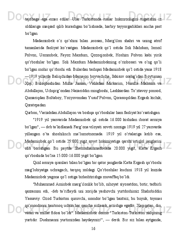tajribaga   ega   emas   edilar.   Ular   Turkistonda   ruslar   hukmronligini   tugatishni   iz
oldilariga   maqsad   qilib   kurashgan   bo’lishsada,   harbiy   tayyorgarliklari   ancha   past
bo’lgan. 
Madaminbek   o’ z   q o’s hini   bilan   , asosan ,   Marg’ilon   shahri   va   uning   atrof
tumanlarida   faoliyat   ko’rsatgan.   Madaminbek   qo’l   ostida   Soli   Mahdum,   Ismoil
Polvon,   Usmonbek,   Fayoz   Maxdum,   Qozoqjonbek,   Hoshim   Polvon   kabi   yirik
qo’rboshilar   bo’lgan.   Soli   Maxdum   Madaminbekning   o’rinbosari   va   o’ng   qo’li
bo’lgan mohir qo’rboshi edi. Bulardan tashqari Madaminbek qo’l ostida yana 1918
—1919 yillarda Baliqchidan Mamajon boyvachcha, Ikkisuv oralig’idan Boytuman
Ҳoji,   Buloqboshidan   Mulla   Juman,   Valikdan   Mirkarim,   Nurulla   Mahsum   va
Abdullajon, Uchqirg’ondan Nazariddin mingboshi, Lashkardan To’xtavoy ponsod,
Qumariqdan Boltaboy, Yozyovondan Yusuf Polvon, Qorasoqoldan Ergash kichik,
Qoratepadan 
Qurbon, Varzakdan Abdullajon va boshqa qo’rboshilar ham faoliyat ko’rsatishgan. 
"1919   yil   yanvarida   Madaminbek   qil   ostida   16.000   kishidan   iborat   armiya
bo’lgan", — deb ta’kidlanadi Farg’ona viloyati soveti nomiga 1919 yil 27 yanvarda
yillangan   o’ta   shoshilinch   ma’lumotnomada.   1919   yil   o’rtalariga   kelib   esa,
Madaminbek  qo’l  ostida  25.000  yigit   sovet   hokimiyatiga qarshi  istiqlol   janglarini
olib   borishgan.   Bu   paytda   Shermuhammadbekda   20.000   yigit,   Katta   Ergash
qo’rboshida bo’lsa 15.000-16.000 yigit bo’lgan. 
Qizil armiya qismlari bilan bo’lgan bir qator janglarda Katta Ergash qo’rboshi
mag’lubiyatga   uchragach,   tarqoq   xoldagi   Qo’rboshilar   kuchini   1918   yil   kuzida
Madaminbek yagona qo’l ostiga birlashtirishga muvaffaq bo’ldi. 
"Muhammad Aminbek marg’ilonlik bo’lib, nihoyat siyosatdon, botir, tadbirli
qaxramon   edi,   -deb   ta’riflaydi   uni   xorijda   yashovchi   yurtdoshimiz   Shahobiddin
Yassaviy.   Ozod   Turkiston   quruvchi,   nomdor   bo’lgan   baxtsiz,   bu   buyuk,   toymas
qo’mondonni tanitmoq uchun har qancha sizlasak, arzishga egadir.  X aqiqatan, din,
vatan va millat fidosi bo’ldi". Madaminbek doimo "Turkiston-Turkiston xalqining
yurtidir.   Dushmanni   yurtimizdan   haydaymiz!",   —   derdi.   Bir   siz   bilan   aytganda,
16