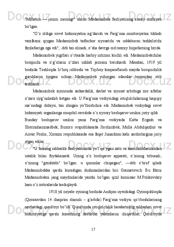 "Millatim   —   jonim   mening!"   shiori   Madaminbek   faoliyatining   asosiy   mohiyati
bo’lgan. 
"O’z   oldiga   sovet   hokimiyatini   ag’darish   va   Farg’ona   muxtoriyatini   tiklash
vazifasini   qiygan   Madaminbek   tadbirkor   siyosatchi   va   uddaburon   tashkilotchi
fazilatlariga ega edi", -deb tan olinadi, o’sha davrga oid rasmiy hujjatlarning birida.
Madaminbek yigitlari o’rtasida harbiy intizom kuchli edi. Madaminbekchilar
bosqinchi   va   o’g’ rilarni   o’z lari   ushlab   jazosini   berishardi.   Masalan,   1919   yil
boshida   Toshloqda   Is’hoq   ishboshi   va   Tojiboy   kunjarafurush   mayda   bosqinchilik
guruhlarini   tuzgani   uchun,   Madaminbek   yuborgan   odamlar   tomonidan   otib
tashlandi. 
Madaminbek   siymosida   sarkardalik,   davlat   va   siyosat   arbobiga   xos   sifatlar
o’zaro uyg’unlashib ketgan edi. U Farg’ona vodiysidagi  istiqlolchilarning haqiqiy
ma’nodagi   dohiysi,   tan   olingan   yo’lboshchisi   edi.   Madaminbek   vodiydagi   sovet
hokimiyati organlariga muqobil ravishda o’z siyosiy boshqaruv usulini joriy qildi. 
Bunday   boshqaruv   usulini   yana   Farg’ona   vodiysida   Katta   Ergash   va
Shermuhammadbek,   Buxoro   respublikasida   Ibrohimbek,   Mulla   Abdulqaxhor   va
Anvar Posho, Xorazm respublikasida esa faqat Junaidxon kabi sardorlargina joriy
etgan edilar. 
"U bizning rahbarlik faoliyatimizda yo’l qo’ygan xato va kamchiliklarimizdan
ustalik   bilan   foydalanardi.   Uning   o’z   boshqaruv   apparati,   o’zining   tribunali,
o’zining   "genshtabi"   bo’lgan:   u   qonunlar   chiqargan",   —deb   e’tirof   qiladi
Madaminbekka   qarshi   kurashgan   dushmanlaridan   biri   Gramatovich.   Bu   fikrni
Madaminbekni   jang   maydonlarida   yaxshi   bo’lgan   qizil   komissar   M.Polikovskiy
ham o’z xotiralarida tasdiqlaydi. 
1918 yil noyabr oyining boshida Andijon u yez didagi Oyimqishloqda    
(Qorasuvdan   14   chaqirim   shimoli   –   g’arbda)   Farg’ona   vodiysi   qo’rboshilarining
navbatdagi qurultoyi bo’ldi. Qurultoyda istiqlolchilik harakatining rahbarlari sovet
hokimiyatiga   qarshi   kurashning   dastlabki   yakunlarini   chiqardilar,   Qurultoyda
17 