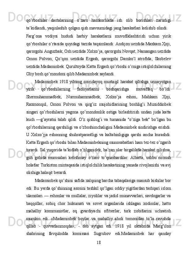 qo’rboshilar   dastalarining   o’zaro   hamkorlikda   ish   olib   borishlari   zarurligi
ta’kidlandi, yaqinlashib qolgan qish mavsumidagi jang harakatlari kelishib olindi. 
Farg’ona   vodiysi   hududi   harbiy   harakatlarni   muvofiklashtirish   uchun   yirik
qo’rboshilar o’rtasida quyidagi tarzda taqsimlandi: Andijon uezdida Maxkam Ҳoji,
qarorgohi Anguzbak; Osh uezdida Xolxo’ja, qarorgohi Novqat; Namangan uezdida
Omon   Polvon;   Qo’qon   uezdida   Ergash,   qarorgohi   Damko’l   atrofida;   Skobelev
uezdida Madaminbek. Qurultoyda Katta Ergash qo’rboshi o’rniga istiqlolchilarning
Oliy bosh qo’mondoni qilib Madaminbek saylandi. 
Madaminbek   1918   yilning   oxiridayoq   mustaqil   harakat   qilishga   urinayotgan
yirik   qo’rboshilarning   faoliyatlarini   boshqarishga   muvaffaq   bo’ldi.
Shermuhammadbek,   Nurmuhammadbek,   Xolxo’ja   eshon,   Mahkam   Ҳoji,
Raxmonqul,   Omon   Polvon   va   qirg’iz   mujohidlarining   boshlig’i   Muxiddinbek
singari   qo’rboshilarni   yagona   qo’mondonlik   ostiga   birlashtirish   undan   juda   katta
kuch   —g’ayratni   talab   qildi.   O’z   qishlog’i   va   tumanida   "o’ziga   bek"   bo’lgan   bu
qo’rboshilarning qarshiligi va o’zboshimchaligini Madaminbek sindirishga erishdi.
U   Xolxo’jja   eshonning   shuhratparastligi   va   kaltabinligiga   qarshi   ancha   kurashdi.
Katta Ergash qo’rboshi bilan Madaminbekning munosabatlari ham tez-tez o’zgarib
turardi. Sal yuqorida ta’kidlab o’tilganidek, ba’zan ular birgalikda harakat qilishsa,
goh   gohida   murosalari   kelishmay   o’zaro   to’qnashardilar.   Albatta,   ushbu   no xu sh
ho latlar Turkiston mintaqasida istiqlolchilik harakatining yanada rivojlanishi va avj
olishiga halaqit berardi. 
Madaminbek q o’ shini safida xalqning barcha tabaqalariga mansub kishilar bor
edi. Bu yerda qo’shinning asosini  tashkil qo’lgan oddiy yigitlardan tashqari islom
ulamolari — eshonlar va mullalar, ziyolilar va jadid munavvarlari, savdogarlar va
baqqollar,   sobiq   chor   hukumati   va   sovet   organlarida   ishlagan   xodimlar,   hatto
mahalliy   kommunistlar,   oq   gvardiyachi   ofitserlar,   turk   zobitlarini   uchratish
mumkin   edi.   «Madaminbek   boylar   va   mahalliy   aholi   tomonidan   to’la   ravishda
qillab   -   quvvatlanmoqda»,   -   deb   aytgan   edi.   1918   yil   oktabrida   Marg’ilon
shahrining   favqulodda   komissari   Sugrubov   edi.Madaminbek   har   qanday
18 