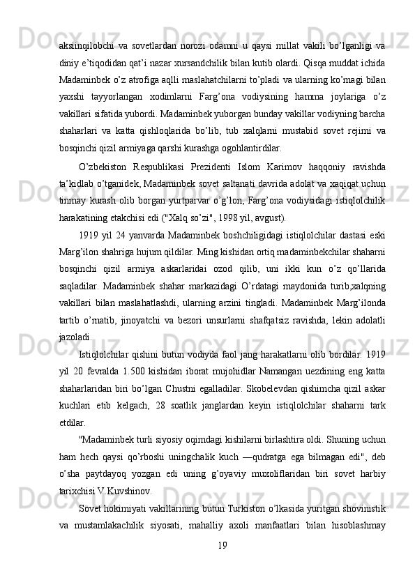 aksiinqilobchi   va   sovetlardan   norozi   odamni   u   qaysi   millat   vakili   bo’lganligi   va
diniy e’tiqodidan qat’i nazar xursandchilik bilan kutib olardi. Qisqa muddat ichida
Madaminbek o’z atrofiga aqlli maslahatchilarni to’pladi va ularning ko’magi bilan
yaxshi   tayyorlangan   xodimlarni   Farg’ona   vodiysining   hamma   joylariga   o’z
vakillari sifatida yubordi. Madaminbek yuborgan bunday vakillar vodiyning barcha
shaharlari   va   katta   qishloqlarida   bo’lib,   tub   xalqlarni   mustabid   sovet   rejimi   va
bosqinchi qizil armiyaga qarshi kurashga ogohlantirdilar. 
O’zbekiston   Respublikasi   Prezidenti   Islom   Karimov   haqqoniy   ravishda
ta’kidlab o’tganidek, Madaminbek sovet saltanati davrida adolat va xaqiqat uchun
tinmay   kurash   olib   borgan   yurtparvar   o’g’lon,   Farg’ona   vodiysidagi   istiqlolchilik
harakatining etakchisi edi ("Xalq so’zi", 1998 yil, avgust). 
1919   yil   24   yanvarda   Madaminbek   boshchiligidagi   istiqlolchilar   dastasi   eski
Marg’ilon shahriga hujum qildilar. Ming kishidan ortiq madaminbekchilar shaharni
bosqinchi   qizil   armiya   askarlaridai   ozod   qilib,   uni   ikki   kun   o’z   qo’llarida
saqladilar.   Madaminbek   shahar   markazidagi   O’rda tagi   maydonida   turib , xalqning
vakillari   bilan   maslahatlashdi,   ularning   arzini   tingladi.   Madaminbek   Marg’ilonda
tartib   o’rnatib,   jinoyatchi   va   bezori   unsurlarni   shafqatsiz   ravishda,   lekin   adolatli
jazoladi. 
Istiqlolchilar  qishini  butun vodiyda faol  jang harakatlarni olib bordilar. 1919
yil   20   fevralda   1.500   kishidan   iborat   mujohidlar   Namangan   uezdining   eng   katta
shaharlaridan   biri   bo’lgan   Chustni   egalladilar.   Skobelevdan   qishimcha   qizil   askar
kuchlari   etib   kelgach,   28   soatlik   janglardan   keyin   istiqlolchilar   shaharni   tark
etdilar. 
"Madaminbek turli siyosiy oqimdagi kishilarni birlashtira oldi. Shuning uchun
ham   hech   qaysi   qo’rboshi   uningchalik   kuch   —qudratga   ega   bilmagan   edi",   deb
o’sha   paytdayoq   yozgan   edi   uning   g’oyaviy   muxoliflaridan   biri   sovet   harbiy
tarixchisi V.Kuvshinov. 
Sovet hokimiyati vakillarining butun Turkiston o’lkasida yuritgan shovinistik
va   mustamlakachilik   siyosati,   mahalliy   axoli   manfaatlari   bilan   hisoblashmay
19 