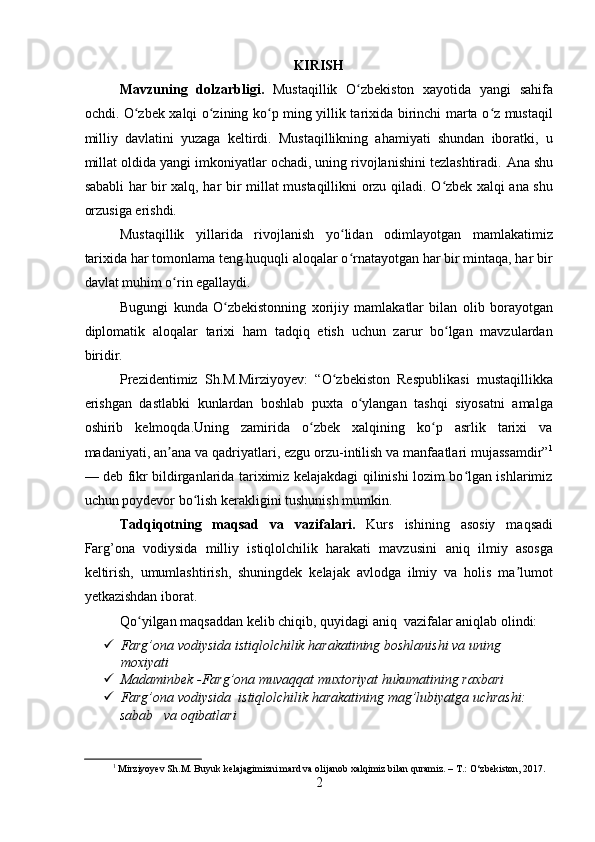 KIRISH
Mavzuning   dolzarbligi.   Mustaqillik   O zbekiston   xayotida   yangi   sahifaʻ
ochdi. O zbek xalqi o zining ko p ming yillik tarixida birinchi marta o z mustaqil	
ʻ ʻ ʻ ʻ
milliy   davlatini   yuzaga   keltirdi.   Mustaqillikning   ahamiyati   shundan   iboratki,   u
millat oldida yangi imkoniyatlar ochadi, uning rivojlanishini tezlashtiradi.  Ana shu
sababli har bir xalq, har bir millat mustaqillikni orzu qiladi. O zbek xalqi ana shu	
ʻ
orzusiga erishdi.
Mustaqillik   yillarida   rivojlanish   yo lidan   odimlayotgan   mamlakatimiz	
ʻ
tarixida har tomonlama teng huquqli aloqalar o rnatayotgan har bir mintaqa, har bir
ʻ
davlat muhim o rin egallaydi.	
ʻ
Bugungi   kunda   O zbekistonning   xorijiy   mamlakatlar   bilan   olib   borayotgan	
ʻ
diplomatik   aloqalar   tarixi   ham   tadqiq   etish   uchun   zarur   bo lgan   mavzulardan	
ʻ
biridir.
Prezidentimiz   Sh.M.Mirziyoyev:   “O zbekiston   Respublikasi   mustaqillikka	
ʻ
erishgan   dastlabki   kunlardan   boshlab   puxta   o ylangan   tashqi   siyosatni   amalga	
ʻ
oshirib   kelmoqda.Uning   zamirida   o zbek   xalqining   ko p   asrlik   tarixi   va	
ʻ ʻ
madaniyati, an ana va qadriyatlari, ezgu orzu-intilish va manfaatlari mujassamdir”	
ʼ 1
— deb fikr bildirganlarida tariximiz kelajakdagi qilinishi lozim bo lgan ishlarimiz	
ʻ
uchun poydevor bo lish kerakligini tushunish mumkin.	
ʻ
Tadqiqotning   maqsad   va   vazifalari.   Kurs   ishining   asosiy   maqsadi
Farg’ona   vodiysida   milliy   istiqlolchilik   harakati   mavzusini   aniq   ilmiy   asosga
keltirish,   umumlashtirish,   shuningdek   kelajak   avlodga   ilmiy   va   holis   ma lumot	
ʼ
yetkazishdan iborat. 
Qo yilgan maqsaddan kelib chiqib, quyidagi aniq  vazifalar aniqlab olindi:	
ʻ
 Farg’ona vodiysida istiqlolchilik harakatining boshlanishi va uning 
moxiyati
 Madaminbek -Farg’ona muvaqqat muxtoriyat hukumatining raxbari 
 Farg’ona vodiysida  istiqlolchilik harakatining mag’lubiyatga uchrashi: 
sabab   va oqibatlari 
1
  Mirziyoyev Sh.M. Buyuk kelajagimizni mard va olijanob xalqimiz bilan quramiz. – T.: O‘zbekiston, 2017.
2 